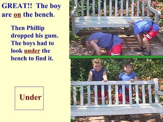 Then Phillip  dropped his gum.  The boys had to look  under  the  bench to find it. Under GREAT!!  The boy are  on   the bench . 