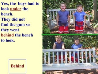 They did not find the gum so  they went  behind  the bench to look. Behind Yes, the  boys had to look  under  the bench. 