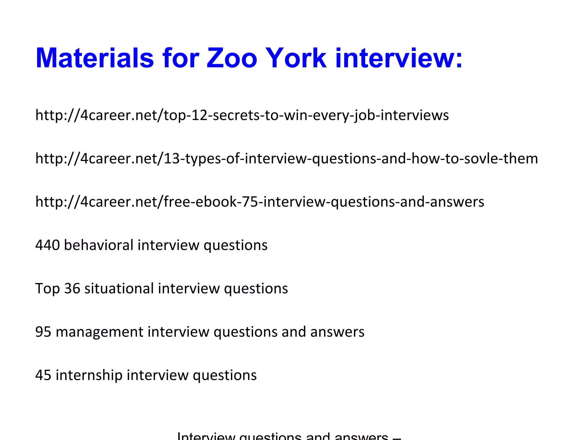 Materials for Zoo York interview:
http://4career.net/top-12-secrets-to-win-every-job-interviews
http://4career.net/13-types-of-interview-questions-and-how-to-sovle-them
http://4career.net/free-ebook-75-interview-questions-and-answers
440 behavioral interview questions
Top 36 situational interview questions
95 management interview questions and answers
45 internship interview questions
 