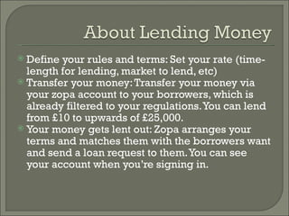 Define your rules and terms: Set your rate (time-length for lending, market to lend, etc) Transfer your money: Transfer your money via your zopa account to your borrowers, which is already filtered to your regulations. You can lend from £10 to upwards of £25,000. Your money gets lent out: Zopa arranges your terms and matches them with the borrowers want and send a loan request to them. You can see your account when you’re signing in.