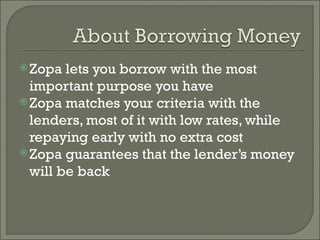 Zopa lets you borrow with the most important purpose you have Zopa matches your criteria with the lenders, most of it with low rates, while repaying early with no extra cost Zopa guarantees that the lender’s money will be back