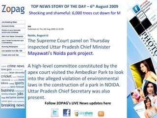 ANI Published on Thu 6th Aug 2009 15:42:09 Noida, August 6:  The Supreme Court panel on Thursday inspected Uttar Pradesh Chief Minister  Mayawati's Noida park project .  A high-level committee constituted by the apex court visited the Ambedkar Park to look into the alleged violation of environmental laws in the construction of a park in NOIDA. Uttar Pradesh Chief Secretary was also present.  TOP NEWS STORY OF THE DAY – 6 th  August 2009 Shocking and shameful: 6,000 trees cut down for Mayawati's statues  