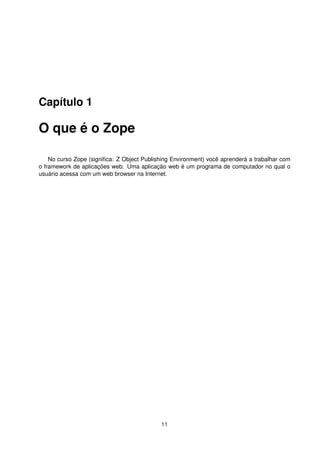 Capítulo 1
O que é o Zope
No curso Zope (signiﬁca: Z Object Publishing Environment) você aprenderá a trabalhar com
o framework de aplicações web. Uma aplicação web é um programa de computador no qual o
usuário acessa com um web browser na Internet.
11
 
