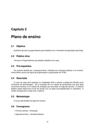 Capítulo 2
Plano de ensino
2.1 Objetivo
Qualiﬁcar técnicos e programadores para trabalhar com o framework de aplicações web Zope.
2.2 Público Alvo
Técnicos e Programadores que desejam trabalhar com zope.
2.3 Pré-requisitos
Os usuários deverão ser, necessariamente, indicados por empresas públicas e ter conheci-
mento básico acerca da lógica de programação e programação em HTML.
2.4 Descrição
O curso de zope será realizado na modalidade EAD e utilizará a plataforma Moodle como
ferramenta de aprendizagem. Ele é composto de um módulo de aprendizado que será dado
na primeira semana e um módulo de avaliação que será dado na segunda semana. O material
didático estará disponível on-line de acordo com as datas pré-estabelecidas no calendário. A
versão utilizada para o Zope será o zope2.9.
2.5 Metodologia
O curso está dividido da seguinte maneira:
2.6 Cronograma
• Primeira semana - Introdução
• Segunda semana - Conceitos básicos
12
 