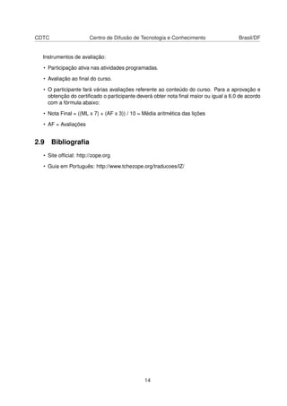 CDTC Centro de Difusão de Tecnologia e Conhecimento Brasil/DF
Instrumentos de avaliação:
• Participação ativa nas atividades programadas.
• Avaliação ao ﬁnal do curso.
• O participante fará várias avaliações referente ao conteúdo do curso. Para a aprovação e
obtenção do certiﬁcado o participante deverá obter nota ﬁnal maior ou igual a 6.0 de acordo
com a fórmula abaixo:
• Nota Final = ((ML x 7) + (AF x 3)) / 10 = Média aritmética das lições
• AF = Avaliações
2.9 Bibliograﬁa
• Site ofﬁcial: http://zope.org
• Guia em Português: http://www.tchezope.org/traducoes/lZ/
14
 