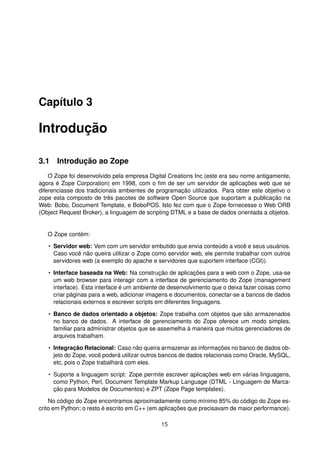 Capítulo 3
Introdução
3.1 Introdução ao Zope
O Zope foi desenvolvido pela empresa Digital Creations Inc (este era seu nome antigamente,
agora é Zope Corporation) em 1998, com o ﬁm de ser um servidor de aplicações web que se
diferenciasse dos tradicionais ambientes de programação utilizados. Para obter este objetivo o
zope esta composto de três pacotes de software Open Source que suportam a publicação na
Web: Bobo, Document Template, e BoboPOS. Isto fez com que o Zope fornecesse o Web ORB
(Object Request Broker), a linguagem de scripting DTML e a base de dados orientada a objetos.
O Zope contém:
• Servidor web: Vem com um servidor embutido que envia conteúdo a você e seus usuários.
Caso você não queira utilizar o Zope como servidor web, ele permite trabalhar com outros
servidores web (a exemplo do apache e servidores que suportem interface (CGI)).
• Interface baseada na Web: Na construção de aplicações para a web com o Zope, usa-se
um web browser para interagir com a interface de gerenciamento do Zope (management
interface). Esta interface é um ambiente de desenvolvimento que o deixa fazer coisas como
criar páginas para a web, adicionar imagens e documentos, conectar-se a bancos de dados
relacionais externos e escrever scripts em diferentes linguagens.
• Banco de dados orientado a objetos: Zope trabalha com objetos que são armazenados
no banco de dados. A interface de gerenciamento do Zope oferece um modo simples,
familiar para administrar objetos que se assemelha à maneira que muitos gerenciadores de
arquivos trabalham.
• Integração Relacional: Caso não queira armazenar as informações no banco de dados ob-
jeto do Zope, você poderá utilizar outros bancos de dados relacionais como Oracle, MySQL,
etc, pois o Zope trabalhará com eles.
• Suporte a linguagem script: Zope permite escrever aplicações web em várias linguagens,
como Python, Perl, Document Template Markup Language (DTML - Linguagem de Marca-
ção para Modelos de Documentos) e ZPT (Zope Page templates).
No código do Zope encontramos aproximadamente como mínimo 85% do código do Zope es-
crito em Python; o resto é escrito em C++ (em aplicações que precisavam de maior performance).
15
 