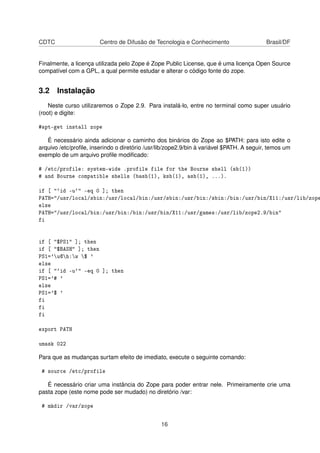 CDTC Centro de Difusão de Tecnologia e Conhecimento Brasil/DF
Finalmente, a licença utilizada pelo Zope é Zope Public License, que é uma licença Open Source
compatível com a GPL, a qual permite estudar e alterar o código fonte do zope.
3.2 Instalação
Neste curso utilizaremos o Zope 2.9. Para instalá-lo, entre no terminal como super usuário
(root) e digite:
#apt-get install zope
É necessário ainda adicionar o caminho dos binários do Zope ao $PATH: para isto edite o
arquivo /etc/proﬁle, inserindo o diretório /usr/lib/zope2.9/bin à variável $PATH. A seguir, temos um
exemplo de um arquivo proﬁle modiﬁcado:
# /etc/profile: system-wide .profile file for the Bourne shell (sh(1))
# and Bourne compatible shells (bash(1), ksh(1), ash(1), ...).
if [ "`id -u`" -eq 0 ]; then
PATH="/usr/local/sbin:/usr/local/bin:/usr/sbin:/usr/bin:/sbin:/bin:/usr/bin/X11:/usr/lib/zope
else
PATH="/usr/local/bin:/usr/bin:/bin:/usr/bin/X11:/usr/games:/usr/lib/zope2.9/bin"
fi
if [ "$PS1" ]; then
if [ "$BASH" ]; then
PS1='u@h:w $ '
else
if [ "`id -u`" -eq 0 ]; then
PS1='# '
else
PS1='$ '
fi
fi
fi
export PATH
umask 022
Para que as mudanças surtam efeito de imediato, execute o seguinte comando:
# source /etc/profile
É necessário criar uma instância do Zope para poder entrar nele. Primeiramente crie uma
pasta zope (este nome pode ser mudado) no diretório /var:
# mkdir /var/zope
16
 