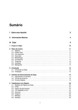 Sumário
I Sobre essa Apostila 2
II Informações Básicas 4
III Zope 9
1 O que é o Zope 10
2 Plano de ensino 11
2.1 Objetivo . . . . . . . . . . . . . . . . . . . . . . . . . . . . . . . . . . . . . . . . . . . 11
2.2 Público Alvo . . . . . . . . . . . . . . . . . . . . . . . . . . . . . . . . . . . . . . . . . 11
2.3 Pré-requisitos . . . . . . . . . . . . . . . . . . . . . . . . . . . . . . . . . . . . . . . . 11
2.4 Descrição . . . . . . . . . . . . . . . . . . . . . . . . . . . . . . . . . . . . . . . . . . 11
2.5 Metodologia . . . . . . . . . . . . . . . . . . . . . . . . . . . . . . . . . . . . . . . . . 11
2.6 Cronograma . . . . . . . . . . . . . . . . . . . . . . . . . . . . . . . . . . . . . . . . 11
2.7 Programa . . . . . . . . . . . . . . . . . . . . . . . . . . . . . . . . . . . . . . . . . . 12
2.8 Avaliação . . . . . . . . . . . . . . . . . . . . . . . . . . . . . . . . . . . . . . . . . . 12
2.9 Bibliograﬁa . . . . . . . . . . . . . . . . . . . . . . . . . . . . . . . . . . . . . . . . . 13
3 Introdução 14
3.1 Introdução ao Zope . . . . . . . . . . . . . . . . . . . . . . . . . . . . . . . . . . . . 14
3.2 Instalação . . . . . . . . . . . . . . . . . . . . . . . . . . . . . . . . . . . . . . . . . . 15
4 Interface de Gerenciamento do Zope 17
4.1 Ingressando na interface . . . . . . . . . . . . . . . . . . . . . . . . . . . . . . . . . . 17
4.2 Contas de Usuários . . . . . . . . . . . . . . . . . . . . . . . . . . . . . . . . . . . . 18
4.3 Criando Objetos . . . . . . . . . . . . . . . . . . . . . . . . . . . . . . . . . . . . . . 19
5 Trabalhando com Objetos 22
5.1 Modelos de Páginas do Zope . . . . . . . . . . . . . . . . . . . . . . . . . . . . . . . 22
5.2 DTML . . . . . . . . . . . . . . . . . . . . . . . . . . . . . . . . . . . . . . . . . . . . 23
5.3 History de documentos . . . . . . . . . . . . . . . . . . . . . . . . . . . . . . . . . . 24
5.4 FTP, WebDAV e PUT . . . . . . . . . . . . . . . . . . . . . . . . . . . . . . . . . . . . 24
5.5 Arquivos . . . . . . . . . . . . . . . . . . . . . . . . . . . . . . . . . . . . . . . . . . . 25
5.6 Imagens . . . . . . . . . . . . . . . . . . . . . . . . . . . . . . . . . . . . . . . . . . . 26
5.7 Métodos . . . . . . . . . . . . . . . . . . . . . . . . . . . . . . . . . . . . . . . . . . . 28
5.8 Sessões . . . . . . . . . . . . . . . . . . . . . . . . . . . . . . . . . . . . . . . . . . . 29
1
 