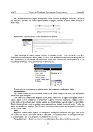 CDTC Centro de Difusão de Tecnologia e Conhecimento Brasil/DF
Para adicionar um novo objeto numa pasta, clique na barra de rolagem (chamada de adição
de produtos) que esta no canto superior direito da pagina, escolha a opção folder e clique no
botão Add.
Aparecerá a seguinte janela com suas respetivas opções:
Digite no campo Id "exem_folder"e no título "zope exem_folder". Então clique no botão Add.
Será criado uma nova pasta exem_folder na pasta atual. Para entrar na pasta criada clique sobre
ela. Zope criará um novo folder no folder atual. Você pode veriﬁcar isto observando que há um
novo folder chamado exem_folder dentro do diretório raíz.
É possível criar mais pastas ou folders dentro da nova pasta criada exem_folder.
Mover objetos:
Para mover objetos você pode utilizar o método de copiar (copy) ou recortar (cut) e colocalos
em o novo local desejado.
Crie uma nova pasta dentro da pasta exem_folder e selecione-a: agora você pode cortar ou
colar a pasta com os botões que se encontram na parte inferior da pagina (cut e copy); dirija-se
então ao local no qual você quer colocar a pasta que foi cortada ou copiada e aparecerá um botão
Paste; clique nele para colar a pasta em seu novo destino e ﬁnalizar o procedimento. Pronto, sua
pasta foi movida com sucesso. Também se pode mover muitos objetos ao mesmo tempo com um
só recorte ou cópia.
Pasta
As pastas podem conter objetos e outras pastas. Uma pasta dentro de outra gera uma árvore
de pastas, que da uma excelente estrutura a seu site. Uma boa estrutura é muito importante para
a apresentação e até segurança do site. Importar e Exportar:
As opções import e Export permitem mover objetos do Zope de um sistema para outro.
21
 