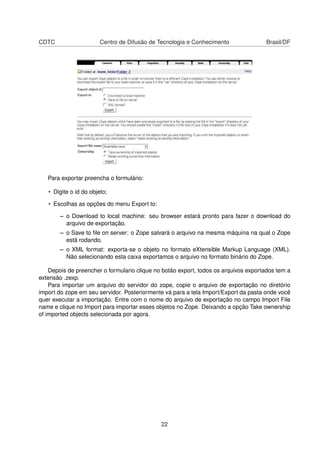 CDTC Centro de Difusão de Tecnologia e Conhecimento Brasil/DF
Para exportar preencha o formulário:
• Digite o id do objeto;
• Escolhas as opções do menu Export to:
– o Download to local machine: seu browser estará pronto para fazer o download do
arquivo de exportação.
– o Save to ﬁle on server: o Zope salvará o arquivo na mesma máquina na qual o Zope
está rodando.
– o XML format: exporta-se o objeto no formato eXtensible Markup Language (XML).
Não selecionando esta caixa exportamos o arquivo no formato binário do Zope.
Depois de preencher o formulario clique no botão export, todos os arquivos exportados tem a
extensão .zexp.
Para importar um arquivo do servidor do zope, copie o arquivo de exportação no diretório
import do zope em seu servidor. Posteriormente vá para a tela Import/Export da pasta onde você
quer executar a importação. Entre com o nome do arquivo de exportação no campo Import File
name e clique no Import para importar esses objetos no Zope. Deixando a opção Take ownership
of imported objects selecionada por agora.
22
 