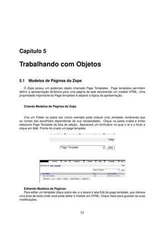 Capítulo 5
Trabalhando com Objetos
5.1 Modelos de Páginas do Zope
O Zope possui um poderoso objeto chamado Page Templates. Page templates permitem
deﬁnir a apresentação dinâmica para uma página da web escrevendo um modelo HTML. Uma
propriedade importante do Page templates é separar a lógica da apresentação.
Criando Modelos de Páginas do Zope
Crie um Folder na pasta raiz (como exemplo pode colocar criar_template, lembrando que
os nomes são escolhidos dependendo da sua necessidade). Clique na pasta criada e então
selecione Page Template da lista de adição. Aparecerá um formulário no qual o id e o título e
clique em Add. Pronto foi criado um page template.
Editando Modelos de Páginas:
Para editar um template clique sobre ele, e o levará à aba Edit do page template, que oferece
uma área de texto onde você pode editar o modelo em HTML. Clique Save para guardar as suas
modiﬁcações.
23
 