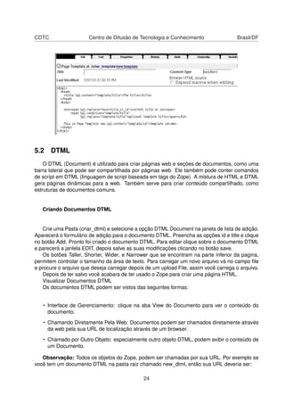 CDTC Centro de Difusão de Tecnologia e Conhecimento Brasil/DF
5.2 DTML
O DTML (Document) é utilizado para criar páginas web e seções de documentos, como uma
barra lateral que pode ser compartilhada por páginas web. Ele também pode conter comandos
de script em DTML (linguagem de script baseada em tags do Zope). A mistura de HTML e DTML
gera páginas dinâmicas para a web. Também serve para criar conteúdo compartilhado, como
estruturas de documentos comuns.
Criando Documentos DTML
Crie uma Pasta (criar_dtml) e selecione a opção DTML Document na janela de lista de adição.
Aparecerá o formulário de adição para o documento DTML. Preencha as opções id e title e clique
no botão Add. Pronto foi criado o documento DTML. Para editar clique sobre o documento DTML
e parecerá a janlela EDIT, depois salve as suas modiﬁcações clicando no botão save.
Os botões Taller, Shorter, Wider, e Narrower que se encontram na parte inferior da pagina,
permitem controlar o tamanho da área de texto. Para carregar um novo arquivo vá no campo ﬁle
e procure o arquivo que deseja carregar depois de um upload File, assim você carrega o arquivo.
Depois de ter salvo você acabara de ter usado o Zope para criar uma página HTML.
Visualizar Documentos DTML
Os documentos DTML podem ser vistos das seguintes formas:
• Interface de Gerenciamento: clique na aba View do Documento para ver o conteúdo do
documento.
• Chamando Diretamente Pela Web: Documentos podem ser chamados diretamente através
da web pela sua URL de localização através de um browser.
• Chamado por Outro Objeto: especialmente outro objeto DTML, podem exibir o conteúdo de
um Documento.
Observação: Todos os objetos do Zope, podem ser chamadas por sua URL. Por exemplo se
você tem um documento DTML na pasta raiz chamado new_dtml, então sua URL deveria ser:
24
 
