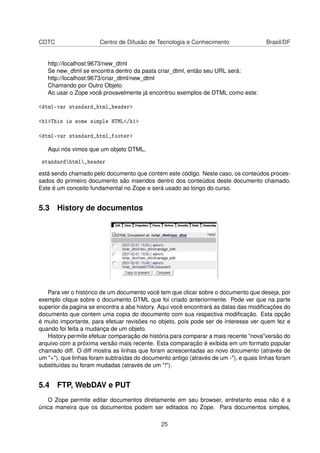 CDTC Centro de Difusão de Tecnologia e Conhecimento Brasil/DF
http://localhost:9673/new_dtml
Se new_dtml se encontra dentro da pasta criar_dtml, então seu URL será:
http://localhost:9673/criar_dtml/new_dtml
Chamando por Outro Objeto
Ao usar o Zope você provavelmente já encontrou exemplos de DTML como este:
<dtml-var standard_html_header>
<h1>This is some simple HTML</h1>
<dtml-var standard_html_footer>
Aqui nós vimos que um objeto DTML,
standardhtml_header
está sendo chamado pelo documento que contém este código. Neste caso, os conteúdos proces-
sados do primeiro documento são inseridos dentro dos conteúdos deste documento chamado.
Este é um conceito fundamental no Zope e será usado ao longo do curso.
5.3 History de documentos
Para ver o histórico de um documento você tem que clicar sobre o documento que deseja, por
exemplo clique sobre o documento DTML que foi criado anteriormente. Pode ver que na parte
superior da pagina se encontra a aba history. Aqui você encontrará as datas das modiﬁcações do
documento que contem uma copia do documento com sua respectiva modiﬁcação. Esta opção
é muito importante, para efetuar revisões no objeto, pois pode ser de interesse ver quem fez e
quando foi feita a mudança de um objeto.
History permite efetuar comparação de história para comparar a mais recente "nova"versão do
arquivo com a próxima versão mais recente. Esta comparação é exibida em um formato popular
chamado diff. O diff mostra as linhas que foram acrescentadas ao novo documento (através de
um "+"), que linhas foram subtraídas do documento antigo (através de um -"), e quais linhas foram
substituídas ou foram mudadas (através de um "!").
5.4 FTP, WebDAV e PUT
O Zope permite editar documentos diretamente em seu browser, entretanto essa não é a
única maneira que os documentos podem ser editados no Zope. Para documentos simples,
25
 