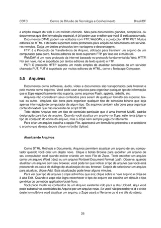 CDTC Centro de Difusão de Tecnologia e Conhecimento Brasil/DF
a edição através da web é um método cômodo. Mas para documentos grandes, complexos, ou
documentos que têm formatação especial, é útil poder usar o editor que você já está acostumado.
Documentos DTML podem ser editados com FTP, WebDAV, e o protocolo HTTP PUT. Muitos
editores de HTML e de texto suportam estes protocolos para edição de documentos em servido-
res remotos. Cada um destes protocolos tem vantagens e desvantagens:
FTP: é o Protocolo de Transferência de Arquivo, utilizado para transferir um arquivo de um
computador para outro. Muitos editores de texto suportam FTP, por isso ele é muito útil.
WebDAV: é um novo protocolo da internet baseado no protocolo fundamental da Web, HTTP.
Por ser novo, não é suportado por tantos editores de texto quanto o FTP.
PUT: O protocolo HTTP suporta um modo simples de atualizar conteúdos de um servidor
chamado PUT. PUT é suportado por muitos editores de HTML, como o Netscape Composer.
5.5 Arquivos
Documentos como softwares, áudio, vídeo e documentos são transportados pela Internet e
pelo mundo como arquivos. Você pode usar arquivos para organizar qualquer tipo de informação
que o Zope especiﬁcamente não suporta, como arquivos Flash, applets, tarballs, etc.
Arquivos não consideram seus conteúdos para serem de qualquer formato em especial, tex-
tual ou outro. Arquivos são bons para organizar qualquer tipo de conteúdo binário que seja
apenas informação de computador de algum tipo. Os arquivos também são bons para organizar
conteúdo textual que não necessite de script DTML.
Todo objeto Arquivo tem um tipo de conteúdo particular que é uma Internet MIME, padrão
designação para tipo de arquivo. Quando você atualiza um arquivo no Zope, este tenta julgar o
tipo de conteúdo do nome do arquivo, mas o Zope nem sempre julga corretamente.
Para criar um arquivo escolha a opção File, aparecerá um formulário; preencha-o e selecione
o arquivo que deseja, depois clique no botão Upload.
Atualizando Arquivos
Como DTML Methods e Documents, Arquivos permitem atualizar um arquivo de seu compu-
tador quando você criar um objeto novo. Clique o botão Browse para escolher um arquivo de
seu computador local quando estiver criando um novo File do Zope. Tente escolher um arquivo
como um arquivo Word (.doc) ou um arquivo Portável Document Format (.pdf). Observe, quando
atualizar um arquivo com seu browser, você pode ter que indicar o tipo de arquivo que você está
procurando na caixa de diálogo de atualização do seu browser. Depois de selecionar um arquivo
para atualizar, clique Add. Esta atualização pode levar alguns minutos.
Para ver que tipo de arquivo o zope adivinhou que era; clique sobre o novo arquivo e dirija-se
à aba Edit. Quando o zope não logra reconhecer o tipo de arquivo ele escolhe um default o tipo
genérico do conteúdo application/octet-ﬂuxo.
Você pode mudar os conteúdos de um Arquivo existente indo para a aba Upload. Aqui você
pode substituir os conteúdos do Arquivo por um arquivo novo. Se você não preencher o id e o title
deste formulário e você atualizar um arquivo, o Zope usará o ﬁlename do id e o title do objeto.
26
 