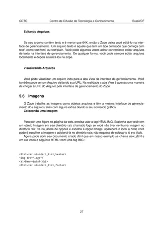 CDTC Centro de Difusão de Tecnologia e Conhecimento Brasil/DF
Editando Arquivos
Se seu arquivo contém texto e é menor que 64K, então o Zope deixa você editá-lo na inter-
face de gerenciamento. Um arquivo texto é aquele que tem um tipo conteúdo que começa com
text/, como text/html, ou text/plain. Você pode algumas vezes achar conveniente editar arquivos
de texto na interface de gerenciamento. De qualquer forma, você pode sempre editar arquivos
localmente e depois atualizá-los no Zope.
Visualizando Arquivos
Você pode visualizar um arquivo indo para a aba View da interface de gerenciamento. Você
também pode ver um Arquivo visitando sua URL. Na realidade a aba View é apenas uma maneira
de chegar à URL do Arquivo pela interface de gerenciamento do Zope.
5.6 Imagens
O Zope trabalha as imagens como objetos arquivos e têm a mesma interface de gerencia-
mento dos arquivos, mas com alguns extras devido a seu conteúdo gráﬁco.
Colocando uma imagem
Para pôr uma ﬁgura na página da web, precisa usar a tag HTML IMG. Suponha que você tem
um objeto Imagem em seu diretório raiz chamado logo se você não tiver nenhuma imagem no
diretório raiz, vá na janela de opções e escolha a opção Image, aparecerá o local a onde você
poderá escolher a imagem e adicioná-la no diretório raiz; não esqueça de colocar o id e o título.
Agora pode abrir seu documento criado dtml que em nosso exemplo se chama new_dtml e
em ele insira o seguinte HTML: com uma tag IMG :
<dtml-var standard_html_header>
<img src="logo">
<h1>Bem-vindo!</h1>
<dtml-var standard_html_footer>
27
 