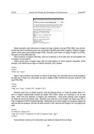 CDTC Centro de Difusão de Tecnologia e Conhecimento Brasil/DF
Neste exemplo, você referencia a imagem do logo criando uma tag HTML IMG, mas normal-
mente isto não é necessário para criar sua própria tag IMG para exibir imagens. Objetos Imagem
sabem como gerar suas próprias tags HTML. Quando você insere um objeto Imagem no DTML,
isto gera uma tag IMG para ela.
Para visualizar a imagem colocada, salve as mudanças e vá na aba view, ali você poderá ver
a imagem na sua pagina.
Casso queira que a imagem seja vista em toda página no canto superior esquerdo, então
coloque uma referência ao logo no método standard_html_header:
<html>
<body>
<dtml-var logo>
Agora, veja o diretório raiz dando um clique na aba View. Se você olhar para o fonte da página
da web que o Zope cria, você pode ver que o código DTML transformou-se para você em uma
tag HTML IMG:
<html>
<body>
<img src="logo" width="50" height="30">
Quando você cria um objeto arquivo, você só precisa entrar no modo de edição dele e in-
serir a imagem selecionada através da opção FILE DATA. Salve as mudanças e vá na aba
view. Você verá que aparece a imagem que selecionou. Você pode acessar suas imagens
do Zope de outros servidores web. Suponha que você tem uma Imagem do Zope cuja URL é
http://imageserver:9673/imagens/logo.jpg. Você pode incluir esta Imagem em qualquer página da
web servida de qualquer servidor da web usando a URL absoluta da Imagem em sua página da
web:
<html>
<h1>Remote Image</h1>
<img src="http://imageserver:9673/imagens/logo.jpg">
</html>
Este exemplo mostra como você pode usar dados do Zope de fora do Zope.
28
 