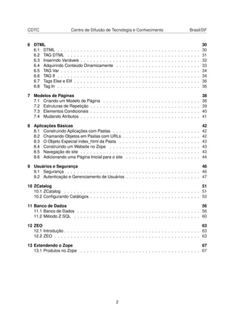 CDTC Centro de Difusão de Tecnologia e Conhecimento Brasil/DF
6 DTML 30
6.1 DTML . . . . . . . . . . . . . . . . . . . . . . . . . . . . . . . . . . . . . . . . . . . . 30
6.2 TAG DTML . . . . . . . . . . . . . . . . . . . . . . . . . . . . . . . . . . . . . . . . . 31
6.3 Inserindo Variáveis . . . . . . . . . . . . . . . . . . . . . . . . . . . . . . . . . . . . . 32
6.4 Adquirindo Conteúdo Dinamicamente . . . . . . . . . . . . . . . . . . . . . . . . . . 33
6.5 TAG Var . . . . . . . . . . . . . . . . . . . . . . . . . . . . . . . . . . . . . . . . . . . 34
6.6 TAG If . . . . . . . . . . . . . . . . . . . . . . . . . . . . . . . . . . . . . . . . . . . . 34
6.7 Tags Else e Elif . . . . . . . . . . . . . . . . . . . . . . . . . . . . . . . . . . . . . . . 36
6.8 Tag In . . . . . . . . . . . . . . . . . . . . . . . . . . . . . . . . . . . . . . . . . . . . 36
7 Modelos de Páginas 38
7.1 Criando um Modelo de Página . . . . . . . . . . . . . . . . . . . . . . . . . . . . . . 38
7.2 Estruturas de Repetição . . . . . . . . . . . . . . . . . . . . . . . . . . . . . . . . . . 39
7.3 Elementos Condicionais . . . . . . . . . . . . . . . . . . . . . . . . . . . . . . . . . . 40
7.4 Mudando Atributos . . . . . . . . . . . . . . . . . . . . . . . . . . . . . . . . . . . . . 41
8 Aplicações Básicas 42
8.1 Construindo Aplicações com Pastas . . . . . . . . . . . . . . . . . . . . . . . . . . . 42
8.2 Chamando Objetos em Pastas com URLs . . . . . . . . . . . . . . . . . . . . . . . . 42
8.3 O Objeto Especial index_html da Pasta . . . . . . . . . . . . . . . . . . . . . . . . . 43
8.4 Construindo um Website no Zope . . . . . . . . . . . . . . . . . . . . . . . . . . . . 43
8.5 Navegação do site . . . . . . . . . . . . . . . . . . . . . . . . . . . . . . . . . . . . . 43
8.6 Adicionando uma Página Inicial para o site . . . . . . . . . . . . . . . . . . . . . . . 44
9 Usuários e Segurança 46
9.1 Segurança . . . . . . . . . . . . . . . . . . . . . . . . . . . . . . . . . . . . . . . . . 46
9.2 Autenticação e Gerenciamento de Usuários . . . . . . . . . . . . . . . . . . . . . . . 47
10 ZCatalog 51
10.1 ZCatalog . . . . . . . . . . . . . . . . . . . . . . . . . . . . . . . . . . . . . . . . . . 51
10.2 Conﬁgurando Catálogos . . . . . . . . . . . . . . . . . . . . . . . . . . . . . . . . . . 53
11 Banco de Dados 56
11.1 Banco de Dados . . . . . . . . . . . . . . . . . . . . . . . . . . . . . . . . . . . . . . 56
11.2 Método Z SQL . . . . . . . . . . . . . . . . . . . . . . . . . . . . . . . . . . . . . . . 60
12 ZEO 63
12.1 Introdução . . . . . . . . . . . . . . . . . . . . . . . . . . . . . . . . . . . . . . . . . . 63
12.2 ZEO . . . . . . . . . . . . . . . . . . . . . . . . . . . . . . . . . . . . . . . . . . . . . 63
13 Extendendo o Zope 67
13.1 Produtos no Zope . . . . . . . . . . . . . . . . . . . . . . . . . . . . . . . . . . . . . 67
2
 