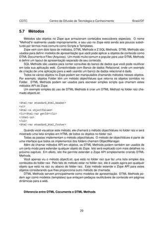 CDTC Centro de Difusão de Tecnologia e Conhecimento Brasil/DF
5.7 Métodos
Métodos são objetos no Zope que armazenam conteúdos executáveis especiais. O nome
"Method"é realmente usado impropriamente, e seu uso no Zope está sendo aos poucos substi-
tuído por termos mais comuns como Scripts e Templates.
Zope vem com dois tipos de métodos, DTML Methods e Z SQL Methods. DTML Methods são
usados para deﬁnir modelos de apresentação que você pode aplicar a objetos de conteúdo como
DTML Documents e Files (Arquivos). Um modo muito comum e popular para usar DTML Methods
é deﬁnir um layout de apresentação separado de seu conteúdo.
SQL Methods são usados para conter consultas do banco de dados que você pode reutilizar
em toda sua aplicação web. Conectividade com Banco de dados Relacional, onde um exemplo
de criação de uma aplicação para a web usando um banco de dados relacional é dado.
Todos os vários objetos no Zope podem ser manipulados chamando métodos nesses objetos.
Por exemplo, objetos Folder têm um método objectValues que retorna os objetos contidos no
Folder. DTML Methods podem ser usados para escrever simples scripts que chamam estes
métodos API do Zope.
Um exemplo simples do uso de DTML Methods é criar um DTML Method no folder raiz cha-
mado objectList:
<dtml-var standard_html_header>
<ul>
<dtml-in objectValues>
<li><dtml-var getId></li>
</dtml-in>
</ul>
<dtml-var standard_html_footer>
Quando você visualizar este método, ele chamará o método objectValues no folder raiz e será
mostrado uma lista simples em HTML de todos os objetos no folder raiz.
Todas as pastas implementam o método objectValues. O método de objectValues é parte de
uma interface que todos os implementos dos folders chamam ObjectManager.
Além de chamar métodos API em objetos, os DTML Methods podem também ser usados de
um certo modo para estender qualquer objeto do Zope. Isto será explicado com mais detalhes no
próximo capítulo. Em efeito, isto lhe permite estender o Zope API simplesmente criando DTML
Methods.
Você apenas viu o método objectList, que está no folder raiz que faz uma lista simples dos
conteúdos do folder raiz. Pelo fato do método estar no folder raiz, ele é usado agora por qualquer
objeto que está na raiz ou abaixo do folder raiz. Este método estende o Zope API para estes
objetos considerando que lhes proporciona outro método de chamada.
DTML Methods servem principalmente como modelos de apresentação. DTML Methods po-
dem agir como modelos (templates) que enlaçam pedaços reutilizáveis de conteúdo em páginas
dinâmicas para a web.
Diferencia entre DTML Cocuments e DTML Methods
29
 