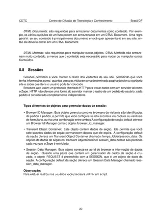 CDTC Centro de Difusão de Tecnologia e Conhecimento Brasil/DF
DTML Documents: são requeridos para armazenar documentos como conteúdo. Por exem-
plo, os vários capítulos de um livro podem ser armazenados em um DTML Document. Uma regra
geral é: se seu conteúdo é principalmente documento e você quer apresentá-lo em seu site, en-
tão ele deveria entrar em um DTML Document.
DTML Methods: são requeridos para manipular outros objetos. DTML Methods não armaze-
nam muito conteúdo, a menos que o conteúdo seja necessário para mudar ou manipular outros
Conteúdos.
5.8 Sessões
Sessões permitem a você manter o rastro dos visitantes de seu site, permitindo que você
tenha informações como: quantas pessoas visitaram uma determinada pagina do site ou o próprio
site e sobre que ítens o usuário pode ter colocado.
Browsers web usam um protocolo chamado HTTP para trocar dados com um servidor tal como
o Zope. HTTP não oferece uma forma do servidor manter o rastro de um pedido do usuário; cada
pedido é considerado completamente independente.
Tipos diferentes de objetos para gerenciar dados de sessão:
• Browser ID Manager: Este objeto gerencia como os browsers do visitante são identiﬁcados
de pedido a pedido, e permite que você conﬁgure se isto acontece via cookies ou variáveis
de formulário, ou via uma combinação entre ambos.A conﬁguração de seção default oferece
um Browser Id Manager como o objeto /browser_id_manager.
• Transient Object Container: Este objeto contém dados de seção. Ele permite que você
sete quantos dados de seção permanecem depois que ele expira. A conﬁguração default
da seção oferece um Transient Object Container chamado /tempa_folder/session_data. Os
objetos de dados de seção no Transient Objectcontainer session_data default são perdidos
cada vez que o Zope é reiniciado.
• Session Data Manager: Este objeto conecta-se ao id do browser e informação de dados
de seção. Quando uma pasta que contém um gerenciador de dados da seção é cru-
zada, o objeto REQUEST é preenchido com a SESSION, que é um objeto de dado da
seção. A conﬁguração default da seção oferece um Session Data Manager chamado /ses-
sion_data_manager.
Observação:
Para efetuar rastros nos usuários você precisara utilizar um script.
30
 