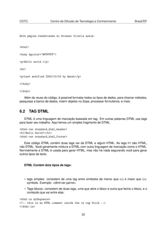 CDTC Centro de Difusão de Tecnologia e Conhecimento Brasil/DF
Está página renderizada no browser ficaria assim:
<html>
<body bgcolor="#FFFFFF">
<p>Hello world.</p>
<hr>
<p>Last modified 2000/10/16 by AmosL</p>
</body>
</html>
Além do reuso do código, é possível formatar todos os tipos de dados, para chamar métodos,
pesquisas a banco de dados, inserir objetos no Zope, processar formulários, e mais.
6.2 TAG DTML
DTML é uma linguagem de marcação baseada em tag. Em outras palavras DTML usa tags
para fazer seu trabalho. Aqui temos um simples fragmento de DTML:
<dtml-var standard_html_header>
<h1>Hello World!</h1>
<dtml-var standard_html_footer>
Este código DTML contém duas tags var da DTML e algum HTML. As tags h1 são HTML,
não DTML. Você geralmente mistura a DTML com outra linguagem de marcação como o HTML.
Normalmente a DTML é usada para gerar HTML, mas não há nada segurando você para gerar
outros tipos de texto.
DTML Contém dois tipos de tags:
• tags simples: consistem de uma tag entre símbolos de menor que (<) e maior que (>).
symbols. Exemplo: <dtml-var parrot>
• Tags blocos: consistem de duas tags, uma que abre o bloco e outra que fecha o bloco, e o
conteúdo que vai entre elas:
<dtml-in mySequence>
<!-- this is an HTML comment inside the in tag block -->
</dtml-in>
32
 