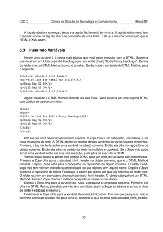 CDTC Centro de Difusão de Tecnologia e Conhecimento Brasil/DF
A tag de abertura começa o bloco e a tag de fechamento termina-a. A tag de fechamento tem
o mesmo nome da tag de abertura precedida de uma linha. Esta é a mesma convenção que o
HTML e XML usam.
6.3 Inserindo Variáveis
Inserir uma variável é a tarefa mais básica que você pode executar com a DTML. Suponha
que você tem um folder cujo id é Feedbags que tem o title (título) "Bob’s Fancy Feedbags". Dentro
do folder crie um DTML Method com o id pricelist. Então mude o conteúdo do DTML Method para
o seguinte:
<dtml-var standard_html_header>
<h1>Price list for <dtml-var title></h1>
<p>Hemp Bag $2.50</p>
<p>Silk Bag $5.00</p>
<dtml-var standard_html_footer>
Agora visualize o DTML Method clicando na aba View. Você deveria ver uma página HTML
cujo código se parece com isto:
<html>
<body>
<h1>Price list for Bob's Fancy Feedbags</h1>
<p>Hemp Bag $2.50</p>
<p>Silk Bag $5.00</p>
</body>
</html>
Isto é o que você deveria basicamente esperar. O Zope insere um cabeçalho, um rodapé, e um
título na página da web. A DTML obtém os valores destas variáveis de vários lugares diferentes.
Primeiro, a tag var tenta achar uma variável no objeto corrente. Então ela olha no repositório do
objeto corrente. Então ela olha no pedido da web (formulários e cookies). Se o Zope não pode
achar uma variável então ele cria uma exceção, e ele pára de executar a DTML.
Vamos seguir passo a passo este código DTML para ver onde as variáveis são encontradas.
Primeiro o Zope olha para o standard_html_header no objeto corrente, que é o DTML Method
pricelist. Depois, Zope olha para o cabeçalho no repositório do objeto corrente. O folder Feed-
bags não tem nenhum método ou propriedade ou sub-objetos com aquele nome. Depois o Zope
examina o repositório do folder Feedbags, e assim por diante até que ele obtenha do folder raiz.
O folder raiz tem um sub-objeto chamado standard_html_header. O objeto cabeçalho é um DTML
Method. Assim o Zope chama o método cabeçalho e insere os resultados.
Depois o Zope olha para a variável title. Aqui, a pesquisa é um pouco pequena. Primeiro, ele
olha no DTML Method pricelist, que não tem um título, assim o Zope foi adiante e achou o título
do folder Feedbags e inseriu-o.
Finalmente o Zope olha para a variável standard_html_footer. Ele tem que pesquisar todo o
caminho acima até o folder raiz para achá-lo, somente ai que ele olha para standard_html_header.
33
 