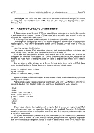 CDTC Centro de Difusão de Tecnologia e Conhecimento Brasil/DF
Observação: Nos casos que você precisá criar variáveis ou trabalhar com processamento
de string, não é recomendável usar o DTML. Para isto utilize linguagens de programação como
Python e Perl.
6.4 Adquirindo Conteúdo Dinamicamente
O Zope procura as variáveis da DTML no repositório do objeto corrente se ele não encontra
a variável primeiro no objeto corrente. O Zope usa o termo aquisição para se referir a este uso
dinâmico de conteúdo e comportamento.
É muito importante saber onde você coloca os objetos para procurá-los depois.
Um exemplo de aquisição que você já viu é como as páginas da web usam os cabeçalhos e
rodapés padrão. Para adquirir o cabeçalho padrão apenas peça ao Zope par inserí-lo com a tag
var:
<dtml-var standard_html_header>
Não importa onde seu DTML Method ou Document está localizado. O Zope irá procurar para
cima até encontrar o standard_html_header que é deﬁnido no folder raiz.
Você pode levar vantagem na maneira como o Zope procura as variáveis para adaptar seu
cabeçalho em diferentes partes de seu site. Apenas crie um novo standard_html_header em um
folder e ele irá se impor ao cabeçalho global em todas as páginas web em seu folder e abaixo
dele.
Crie um folder no folder raiz com um id Green. Entre no folder Green e crie um DTML Docu-
ment com um id welcome. Edite o documento welcome para ter este conteúdo:
<dtml-var standard_html_header>
<p>Welcome</p>
<dtml-var standard_html_footer>
Agora visualize o documento welcome. Ele deveria se parecer como uma simples página web
com a palavra welcome.
Agora vamos adaptar o cabeçalho para o folder Green. Crie um DTML Method no folder Green
com o id standard_html_header. Então edite o conteúdo do cabeçalho para o seguinte:
<html>
<head>
<style type="text/css">
body {color: #00FF00;}
p {font-family: sans-serif;}
</style>
</head>
<body>
Observe que esta não é uma página web completa. Este é apenas um fragmento do HTML
que pode ser usado como um cabeçalho. Este cabeçalho usa CSS (Cascading Style Sheets)
para fazer algumas mudanças ao layout da sua página web. Agora volte ao documento welcome
e visualize-o novamente.
Você pode continuar este processo de substituir conteúdo padrão criando outro folder dentro
do folder Green e criando um DTML Method standard_html_header aqui. Agora as páginas no
sub-folder usarão seus cabeçalhos padrão ao invés do cabeçalho do folder Green. Usando este
34
 