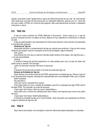 CDTC Centro de Difusão de Tecnologia e Conhecimento Brasil/DF
padrão você pode mudar rapidamente o layout de diferentes partes do seu site. Se você decidir
mais tarde que uma área do site precisa de um cabeçalho diferente, apenas crie um. Você não
tem que mudar a DTML em nenhuma das páginas; elas automaticamente acharão o cabeçalho
mais perto e usá-lo.
6.5 TAG Var
A tag var insere variáveis em DTML Methods e Documents. Como você já viu, a tag var
procura variáveis primeiro no objeto corrente, depois em seu repositório e ﬁnalmente no request
da web.
A tag var pode também usar expressões do Python para oferecer mais controle na localização
e chamada das variáveis.
Atributos da Tag Var
Você pode controlar o comportamento da tag var usando seus atributos. A tag var tem muitos
atributos que ajudam você em situações comuns de fomatação. Alguns atributos:
html_quote
Este atributo faz com que os valores inseridos sejam postos entre aspas. Isto signiﬁca que <,
> e & são aproveitados.
missing
O atributo missing lhe permite especiﬁcar um valor padrão para usar no caso do Zope não
poder achar a variável. Por exemplo:
<dtml-var bananas missing="We have no bananas»
fmt
O atributo fmt lhe permite controlar o formato da saída das tags var.
Sintaxe de Entidade da Tag Var
Zope oferece uma sintaxe suscinta da DTML apenas para a simples tag var. Porque a tag var
é um acontecimento singular, ela pode ser representada com uma entidade HTML com a sintaxe:
&dtml-cockatiel;
Isto equivale a:
<dtml-var name="cockatiel"html_quote>
A principal razão em usar a sintaxe de entidade é permitir a colocação de tags DTML dentro
de tags HTML. Por exemplo, ao invés de escrever:
<input type="text"value=«dtml-var name="defaultValue»»
Você pode usar a sintaxe de entidade para fazer coisas mais legíveis para você e seu editor
de texto:
<input type="text"value="&dtml-defaultValue;»
A sintaxe de entidade da tag var é muito limitada. Você não pode usar expressões do Python
e alguns atributos da tag com ela.
6.6 TAG If
Tag if deixa você avaliar uma condição e transmitir diferentes ações baseadas no resultado.
35
 