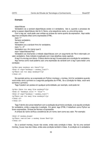 CDTC Centro de Difusão de Tecnologia e Conhecimento Brasil/DF
Exemplo:
objectValues
Verdadeiro se a variável objectValues existe e é verdadeira. Isto é, quando o processo de
achar e passar objectValues não for 0, None, uma sequência vazia, ou uma string vazia.
Com a tag var, você pode usar ambas as sintaxe do name quanto da expression. Aqui estão
algumas condições ditas como expressões DTML.
expr="1"
Sempre verdadeiro.
expr="rhino"
Verdadeiro se a variável rhino for verdadeira.
expr="x < 5"
Verdadeiro se x for menor que 5.
expr="objectValues(File)"
Verdadeiro se chamando o método objectValues com um argumento de File é retornado um
valor verdadeiro. Este método é explicado com mais detalhes neste capítulo.
A tag if é uma tag com bloco. O bloco dentro da tag if é executado se a condição for verdadeira.
Aqui temos como você poderia usar uma expressão da variável com a tag if para testar uma
condição:
<p>How many monkeys are there?</p>
<dtml-if expr="monkeys > monkey_limit">
<p>There are too many monkeys!</p>
</dtml-if>
No exemplo acima, se a expressão em Python monkeys > monkey_limit for verdadeira quando
você então verá o primeiro e o segundo parágrafos do HTML. Se a condição for falsa, você verá
somente o primeiro.
Tags if podem ser postas em qualquer profundidade, por exemplo, você pode ter:
<p>Are there too many blue monkeys?</p>
<dtml-if "monkeys.color == 'blue'">
<dtml-if expr="monkeys > monkey_limit">
<p>There are too many blue monkeys!</p>
</dtml-if>
</dtml-if>
Tags if dentro de outras trabalham com a avaliação da primeira condição, e se aquela condição
for verdadeira, então a segunda é avaliada. Em geral, tags DTML if trabalham como Python se
forem expressões. Sintaxe de Nomes e Expressões
A sintaxe do name veriﬁca a existência de um nome, bem como seu valor. Por exemplo:
<dtml-if monkey_house>
<p>There <em>is</em> a monkey house Mom!</p>
</dtml-if>
Se a variável monkey_house não existe, então esta condição é falsa. Se há uma variável
monkey_house mas ela é falsa, então esta condição também é falsa. A condição só é verdadeira
36
 