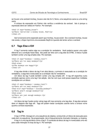 CDTC Centro de Difusão de Tecnologia e Conhecimento Brasil/DF
se houver uma variável monkey_house e ela não for 0, None, uma sequência vazia ou uma string
vazia.
A sintaxe da expressão em Python não veriﬁca a existência da variável. Isto é porque a
expressão deve ser válida em Python. Por exemplo:
<dtml-if expr="monkey_house">
<p>There <em>is</em> a monkey house, Mom!</p>
</dtml-if>
Isto funcionará como esperado assim que monkey_house existir. Se a variável monkey_house
não existe, o Zope imprimirá uma excessão KeyError quando ele tentar achar a variável.
6.7 Tags Else e Elif
A tag if somente realiza algo se a condição for verdadeira. Você poderia querer uma ação
diferente se a condição fosse falsa. Isto pode ser feito com a tag else do DTML. O bloco if pode
também conter uma tag simples else. Por exemplo:
<dtml-if expr="monkeys > monkey_limit">
<p>There are too many monkeys!</p>
<dtml-else>
<p>The monkeys are happy!</p>
</dtml-if>
A tag else divide o bloco da tag if em dois blocos, o primeiro é executado se a condição for
verdadeira, o segundo é executado se a condição não for verdadeira.
Um bloco da tag if pode também conter uma tag simples elif. A tag elif especiﬁca outra
condição apenas como uma tag if de adição. Isto faz com que você possa especiﬁcar múltiplas
condições em um bloco:
<dtml-if expr="monkeys > monkey_limit">
<p>There are too many monkeys!</p>
<dtml-elif expr="monkeys < minimum_monkeys">
<p>There aren't enough monkeys!</p>
<dtml-else>
<p>There are just enough monkeys.</p>
</dtml-if>
Um bloco da tag if pode conter várias tags elif mas somente uma tag else. A tag else sempre
deve vir deppois das tags elif. Tags elif podem testar condições usando tanto a sintaxe nome
quanto a sintaxe expressão.
6.8 Tag In
A tag in DTML interage em uma sequência de objetos, conduzindo um bloco de execução para
cada item na sequência. Na programação, isto é frequentemente chamado interação, ou looping.
A tag in é uma tag de bloco como a tag if. O conteúdo do bloco da tag in é executado uma vez
para cada interação no loop da tag in. Por exemplo:
37
 