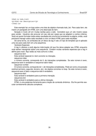 CDTC Centro de Difusão de Tecnologia e Conhecimento Brasil/DF
<dtml-in todo_list>
<p><dtml-var description></p>
</dtml-in>
Este exemplo faz um loop sobre uma lista de objetos chamada todo_list. Para cada item, ela
insere um parágrafo em HTML com uma descrição do item.
Iteração é muito útil em muitas tarefas para a web. Considere que um site mostre casas
para vender. Usuários vão procurar em seu site por casas que se adaptem a certos critérios.
Você vai querer formatar todos estes resultados de uma forma consistente na página, então, você
precisará interagir sobre cada resultado e criar um bloco HTML para cada resultado.
De certa forma, os conteúdos de um bloco da tag in são um tipo de template que é aplicado
uma vez para cada item em uma sequência.
Variáveis Especiais
A tag in oferece a você alguma indormação útil que lhe deixa adaptar seu HTML enquanto
você estiver interagindo sobre uma sequência. Existem muitas variáveis especiais que a tag in
deﬁne para você. Aqui estão as mais comuns e úties:
sequence-item
Esta variável especial é o item corrente na interação.
sequence-index
o número corrente, começando do 0, de interações completadas. Se este número é even,
sequence-even é verdadeiro e sequence-odd é falso.
sequence-number
O número corrente, começando do 1, de interações completadas. Pode ser como uma posição
cardinal (primeiro, segundo, terceiro, etc.) de objetos correntes no loop. Se este número é even,
sequence-even é falso e sequence-odd é verdadeiro.
sequence-start
Esta variável é verdadeira para a primeira interação.
sequence-end
Esta variável é verdadeira para a última interação.
DTML é uma poderosa ferramenta para criação de conteúdo dinâmico. Ela lhe permite exe-
cutar corretamente cálculos complexos.
38
 
