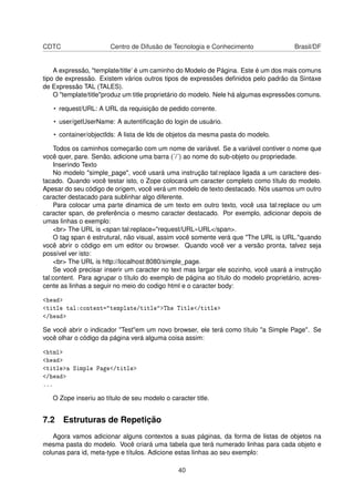 CDTC Centro de Difusão de Tecnologia e Conhecimento Brasil/DF
A expressão, "template/title’ é um caminho do Modelo de Página. Este é um dos mais comuns
tipo de expressão. Existem vários outros tipos de expressões deﬁnidos pelo padrão da Sintaxe
de Expressão TAL (TALES).
O "template/title"produz um title proprietário do modelo. Nele há algumas expressões comuns.
• request/URL: A URL da requisição de pedido corrente.
• user/getUserName: A autentiﬁcação do login de usuário.
• container/objectIds: A lista de Ids de objetos da mesma pasta do modelo.
Todos os caminhos começarão com um nome de variável. Se a variável contiver o nome que
você quer, pare. Senão, adicione uma barra (´/´) ao nome do sub-objeto ou propriedade.
Inserindo Texto
No modelo "simple_page", você usará uma instrução tal:replace ligada a um caractere des-
tacado. Quando você testar isto, o Zope colocará um caracter completo como título do modelo.
Apesar do seu código de origem, você verá um modelo de texto destacado. Nós usamos um outro
caracter destacado para sublinhar algo diferente.
Para colocar uma parte dinamica de um texto em outro texto, você usa tal:replace ou um
caracter span, de preferência o mesmo caracter destacado. Por exemplo, adicionar depois de
umas linhas o exemplo:
<br> The URL is <span tal:replace="request/URL»URL</span>.
O tag span é estrutural, não visual, assim você somente verá que "The URL is URL."quando
você abrir o código em um editor ou browser. Quando você ver a versão pronta, talvez seja
possível ver isto:
<br> The URL is http://localhost:8080/simple_page.
Se você precisar inserir um caracter no text mas largar ele sozinho, você usará a instrução
tal:content. Para agrupar o título do exemplo de página ao título do modelo proprietário, acres-
cente as linhas a seguir no meio do codigo html e o caracter body:
<head>
<title tal:content="template/title">The Title</title>
</head>
Se você abrir o indicador "Test"em um novo browser, ele terá como título "a Simple Page". Se
você olhar o código da página verá alguma coisa assim:
<html>
<head>
<title>a Simple Page</title>
</head>
...
O Zope inseriu ao título de seu modelo o caracter title.
7.2 Estruturas de Repetição
Agora vamos adicionar alguns contextos a suas páginas, da forma de listas de objetos na
mesma pasta do modelo. Você criará uma tabela que terá numerado linhas para cada objeto e
colunas para id, meta-type e títulos. Adicione estas linhas ao seu exemplo:
40
 