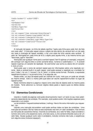 CDTC Centro de Difusão de Tecnologia e Conhecimento Brasil/DF
<table border="1" width="100%">
<tr>
<th>Number</th>
<th>Id</th>
<th>Meta-Type</th>
<th>Title</th>
</tr>
<tr tal:repeat="item container/objectValues">
<td tal:content="repeat/item/number">#</td>
<td tal:content="item/getId">Id</td>
<td tal:content="item/meta_type">Meta-Type</td>
<td tal:content="item/title">Title</td>
</tr>
</table>
A instrução tal:repeat, na linha da tabela signiﬁca "repita esta linha para cada ítem da lista
com este valor". A Instrução repeat coloca o objeto da lista dentro da variável item um de cada
vez (esta é chamada de repeat variable), e faz uma cópia da linha usando esta variável. O
valor de "item/getId"em cada linha de Id é o objeto para aquela linha, e da mesma forma que
"item/meta_type"e "item/title".
Você pode usar qualquer nome para a variável repeat ("item"é apenas um exemplo), enquanto
ele começar com alguma letra e conter somente letras, números e sublinhados ("_"). A variável
repeat é apenas um caracter de repetição. Se você tentar usar acima ou abaixo de um caracter
tr, terá um erro.
Você pode usar o nome da variável repeat para ter informações sobre uma repetição cor-
rente. Após a variável built-in no path repeat, você pode acessar a repetição se o contador for
zero (´index´), for um-1 (´número´), for A (´letra´), e várias outras formas. Portanto, a expressão
repeat/item/number é 1 na primeira linha, 2 na segunda, etc.
Desde então, um laço tal:repeat pode ser inserido em outro, mais que um pode ser ativado
ao mesmo tempo. Este é o motivo pelo qual deve ser escrito repeat/item/number no lugar de
repeat/number.
Neste momento observe a página e repare como esta lista de objetos está na mesma pasta
do modelo. Tente adicionar ou remover objetos desta pasta e repare quais os efeitos destas
mudanças.
7.3 Elementos Condicionais
Usando o modelo de páginas você pode dinamicamente inserir um texto no seu meio seleti-
vamente dependendo da condição. Por exemplo, você poderia exibir informações especiais para
responder a um cookie:
<p tal:condition="request/cookies/verbose | nothing» Here’s the extra information you reques-
ted. </p>
Usando uma instrução tal:condition você pode veriﬁcar todos os tipos de condições. Uma
instrução tal:condition não faz nada se esta expressão não tiver um valor verdadeiro, mas remove
as instruções de caracteres inteiras, incluindo os conteúdos, se o valor for falso. Zope considera o
número zero como uma seqüencia vazia, uma lista vazia, e uma variável embutida vazia a ter um
valor falso. Quase qualquer outro valor é verdadeiro, incluído números não-nulos, e seqüências
com alguma coisa (inclusive espaços!).
41
 