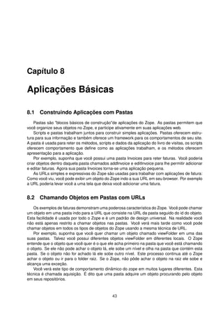 Capítulo 8
Aplicações Básicas
8.1 Construindo Aplicações com Pastas
Pastas são "blocos básicos de construção"de aplicações do Zope. As pastas permitem que
você organize seus objetos no Zope, e participe ativamente em suas aplicações web.
Scripts e pastas trabalham juntos para construir simples aplicações. Pastas oferecem estru-
tura para sua informação e também oferece um framework para os comportamentos de seu site.
A pasta é usada para reter os métodos, scripts e dados da aplicação do livro de visitas, os scripts
oferecem comportamento que deﬁne como as aplicações trabalham, e os métodos oferecem
apresentação para a aplicação.
Por exemplo, suponha que você possui uma pasta Invoices para reter faturas. Você poderia
criar objetos dentro daquela pasta chamados addInvoice e editInvoice para lhe permitir adicionar
e editar faturas. Agora sua pasta Invoices torna-se uma aplicação pequena.
As URLs simples e expressivas do Zope são usadas para trabalhar com aplicações de fatura:
Como você viu, você pode exibir um objeto do Zope indo a sua URL em seu browser. Por exemplo
a URL poderia levar você a uma tela que deixa você adicionar uma fatura.
8.2 Chamando Objetos em Pastas com URLs
Os exemplos de faturas demonstram uma poderosa característica do Zope. Você pode chamar
um objeto em uma pasta indo para a URL que consiste na URL da pasta seguido do id do objeto.
Esta facilidade é usada por todo o Zope e é um padrão de design universal. Na realidade você
não está apenas restrito a chamar objetos nas pastas. Você verá mais tarde como você pode
chamar objetos em todos os tipos de objetos do Zope usando a mesma técnica de URL.
Por exemplo, suponha que você quer chamar um objeto chamado viewFolder em uma das
suas pastas. Talvez você possui diferentes objetos viewFolder em diferentes locais. O Zope
entende que o objeto que você quer é o que ele acha primeiro na pasta que você está chamando
o objeto. Se ele não pode achar o objeto lá, ele sobe um nível e olha na pasta que contém esta
pasta. Se o objeto não for achado lá ele sobe outro nível. Este processo continua até o Zope
achar o objeto ou ir para o folder raiz. Se o Zope, não pôde achar o objeto na raiz ele sobe e
alcança uma exceção.
Você verá este tipo de comportamento dinâmico do zope em muitos lugares diferentes. Esta
técnica é chamada aquisição. É dito que uma pasta adquire um objeto procurando pelo objeto
em seus repositórios.
43
 