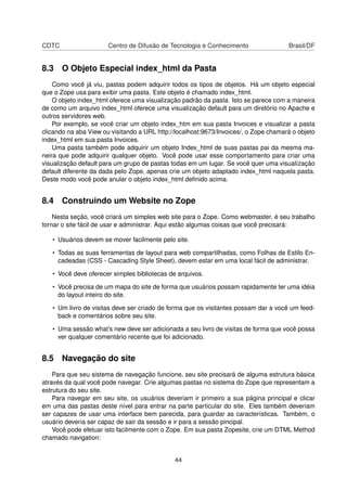 CDTC Centro de Difusão de Tecnologia e Conhecimento Brasil/DF
8.3 O Objeto Especial index_html da Pasta
Como você já viu, pastas podem adquirir todos os tipos de objetos. Há um objeto especial
que o Zope usa para exibir uma pasta. Este objeto é chamado index_html.
O objeto index_html oferece uma visualização padrão da pasta. Isto se parece com a maneira
de como um arquivo index_html oferece uma visualização default para um diretório no Apache e
outros servidores web.
Por exemplo, se você criar um objeto index_htm em sua pasta Invoices e visualizar a pasta
clicando na aba View ou visitando a URL http://localhost:9673/Invoices/, o Zope chamará o objeto
index_html em sua pasta Invoices.
Uma pasta também pode adquirir um objeto Index_html de suas pastas pai da mesma ma-
neira que pode adquirir qualquer objeto. Você pode usar esse comportamento para criar uma
visualização default para um grupo de pastas todas em um lugar. Se você quer uma visualízação
default diferente da dada pelo Zope, apenas crie um objeto adaptado index_html naquela pasta.
Deste modo você pode anular o objeto index_html deﬁnido acima.
8.4 Construindo um Website no Zope
Nesta seção, você criará um simples web site para o Zope. Como webmaster, é seu trabalho
tornar o site fácil de usar e administrar. Aqui estão algumas coisas que você precisará:
• Usuários devem se mover facilmente pelo site.
• Todas as suas ferramentas de layout para web compartilhadas, como Folhas de Estilo En-
cadeadas (CSS - Cascading Style Sheet), devem estar em uma local fácil de administrar.
• Você deve oferecer simples bibliotecas de arquivos.
• Você precisa de um mapa do site de forma que usuários possam rapidamente ter uma idéia
do layout inteiro do site.
• Um livro de visitas deve ser criado de forma que os visitantes possam dar a você um feed-
back e comentários sobre seu site.
• Uma sessão what’s new deve ser adicionada a seu livro de visitas de forma que você possa
ver qualquer comentário recente que foi adicionado.
8.5 Navegação do site
Para que seu sistema de navegação funcione, seu site precisará de alguma estrutura básica
através da qual você pode navegar. Crie algumas pastas no sistema do Zope que representam a
estrutura do seu site.
Para navegar em seu site, os usuários deveriam ir primeiro a sua página principal e clicar
em uma das pastas deste nível para entrar na parte particular do site. Eles também deveriam
ser capazes de usar uma interface bem parecida, para guardar as características. Também, o
usuário deveria ser capaz de sair da sessão e ir para a sessão pincipal.
Você pode efetuar isto facilmente com o Zope. Em sua pasta Zopesite, crie um DTML Method
chamado navigation:
44
 
