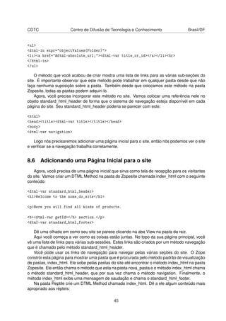 CDTC Centro de Difusão de Tecnologia e Conhecimento Brasil/DF
<ul>
<dtml-in expr="objectValues(Folder)">
<li><a href="&dtml-absolute_url;"><dtml-var title_or_id></a></li><br>
</dtml-in>
</ul>
O método que você acabou de criar mostra uma lista de links para as várias sub-seções do
site. É importante observar que este método pode trabalhar em qualquer pasta desde que não
faça nenhuma suposição sobre a pasta. Também desde que colocamos este método na pasta
Zopesite, todas as pastas podem adquiri-lo.
Agora, você precisa incorporar este método no site. Vamos colocar uma referência nele no
objeto standard_html_header de forma que o sistema de navegação esteja disponível em cada
página do site. Seu standard_html_header poderia se parecer com este:
<html>
<head><title><dtml-var title></title></head>
<body>
<dtml-var navigation>
Logo nós precisaremos adicionar uma página inicial para o site, então nós podemos ver o site
e veriﬁcar se a navegação trabalha corretamente.
8.6 Adicionando uma Página Inicial para o site
Agora, você precisa de uma página inicial que sirva como tela de recepção para os visitantes
do site. Vamos criar um DTML Method na pasta do Zopesite chamada index_html com o seguinte
conteúdo:
<dtml-var standard_html_header>
<h1>Welcome to the nome_do_site</h1>
<p>Here you will find all kinds of products.
<b><dtml-var getId></b> section.</p>
<dtml-var standard_html_footer>
Dê uma olhada em como seu site se parece clicando na aba View na pasta da raiz.
Aqui você começa a ver como as coisas estão juntas. No topo da sua página principal, você
vê uma lista de links para várias sub-sessões. Estes links são criados por um método navegação
que é chamado pelo método standard_html_header.
Você pode usar os links de navegação para navegar pelas várias seções do site. O Zope
constrói esta página para mostrar uma pasta que é procurada pelo método padrão de visualização
de pastas, index_html. Ele sobe pelas pastas do site até encontrar o método index_html na pasta
Zopesite. Ele então chama o método que esta na pasta nova_pasta e o método index_html chama
o método standard_html_header, que por sua vez chama o método navigation. Finalmente, o
método index_html exibe uma mensagem de saudação e chama o standard_html_footer.
Na pasta Reptile crie um DTML Method chamado index_html. Dê a ele algum conteúdo mais
apropriado aos répteis:
45
 