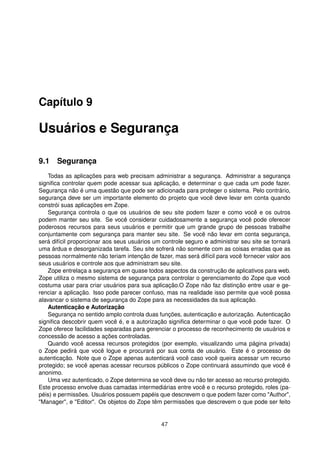 Capítulo 9
Usuários e Segurança
9.1 Segurança
Todas as aplicações para web precisam administrar a segurança. Administrar a segurança
signiﬁca controlar quem pode acessar sua aplicação, e determinar o que cada um pode fazer.
Segurança não é uma questão que pode ser adicionada para proteger o sistema. Pelo contrário,
segurança deve ser um importante elemento do projeto que você deve levar em conta quando
constrói suas aplicações em Zope.
Segurança controla o que os usuários de seu site podem fazer e como você e os outros
podem manter seu site. Se você considerar cuidadosamente a segurança você pode oferecer
poderosos recursos para seus usuários e permitir que um grande grupo de pessoas trabalhe
conjuntamente com segurança para manter seu site. Se você não levar em conta segurança,
será difícil proporcionar aos seus usuários um controle seguro e administrar seu site se tornará
uma árdua e desorganizada tarefa. Seu site sofrerá não somente com as coisas erradas que as
pessoas normalmente não teriam intenção de fazer, mas será difícil para você fornecer valor aos
seus usuários e controle aos que administram seu site.
Zope entrelaça a segurança em quase todos aspectos da construção de aplicativos para web.
Zope utiliza o mesmo sistema de segurança para controlar o gerenciamento do Zope que você
costuma usar para criar usuários para sua aplicação.O Zope não faz distinção entre usar e ge-
renciar a aplicação. Isso pode parecer confuso, mas na realidade isso permite que você possa
alavancar o sistema de segurança do Zope para as necessidades da sua aplicação.
Autenticação e Autorização
Segurança no sentido amplo controla duas funções, autenticação e autorização. Autenticação
signiﬁca descobrir quem você é, e a autorização signiﬁca determinar o que você pode fazer. O
Zope oferece facilidades separadas para gerenciar o processo de reconhecimento de usuários e
concessão de acesso a ações controladas.
Quando você acessa recursos protegidos (por exemplo, visualizando uma página privada)
o Zope pedirá que você logue e procurará por sua conta de usuário. Este é o processo de
autenticação. Note que o Zope apenas autenticará você caso você queira acessar um recurso
protegido; se você apenas acessar recursos públicos o Zope continuará assumindo que você é
anonimo.
Uma vez autenticado, o Zope determina se você deve ou não ter acesso ao recurso protegido.
Este processo envolve duas camadas intermediárias entre você e o recurso protegido, roles (pa-
péis) e permissões. Usuários possuem papéis que descrevem o que podem fazer como "Author",
"Manager", e "Editor". Os objetos do Zope têm permissões que descrevem o que pode ser feito
47
 