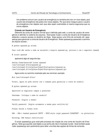 CDTC Centro de Difusão de Tecnologia e Conhecimento Brasil/DF
Um problema comum com usuário de emergência é a tentativa de criar um novo objeto, pois
usuário de emergência não pode criar novos objetos. Por que seria inseguro para o usuário
de emergência criar objetos sem que eles sejam submetidos à mesma segurança que os
outros objetos.
Criando um Usuário de Emergência
Diferente da conta de usuário normal que é deﬁnida pela web, a conta de usuário de emer-
gência é deﬁnida no sistema de arquivos. Você pode mudar a conta de Usuário de Emergência
editando o arquivo access no diretório do Zope. Zope possui uma linha de comando útil, zpas-
swd.py para gerenciar a conta de Usuário de Emergência. Rode zpasswd.py passando o caminho
do arquivo access :
$ python zpasswd.py access
Caso você não saiba a onde se encontrá o arquivo zpasswd.py, procure-o com o seguinte comando
$ locate zpasswd
aparecerá algo do seguinte tipo
debian:/home/katerin# locate zpasswd
/usr/lib/zope2.9/bin/zpasswd.py
/usr/lib/zope2.9/lib/python/Zope2/Startup/misc/zpasswd.py
/usr/lib/zope2.9/lib/python/Zope2/Startup/misc/zpasswd.pyc
Agora entre no caminho mostrado pelo seu terminal, exemplo:
$cd /usr/lib/zope2.9/bin/
Pronto, agora se pode entrar com o comando para gerenciar a conta de usuário:
$ python zpasswd.py access
Aparecerá os seguintes campos a preencher
Username: (coloque o nome do usuário)
Password: (digite a senha)
Verify password: (digite novamente a senha para verificá-la)
Please choose a format from:
SHA - SHA-1 hashed password CRYPT - UNIX-style crypt password CLEARTEXT - no protection.
Encoding: SHA Domain restrictions:
O script zpasswd.py guia você pelo processo de criação de uma conta de Usuário de Emer-
gência. Note que quando você digita a sua senha ela não é mostrada na tela. Você também pode
rodar zpasswd.py sem parâmetros para obter uma lista das opções de linhas de comando.
50
 