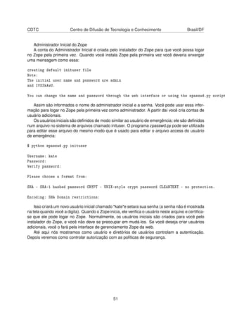 CDTC Centro de Difusão de Tecnologia e Conhecimento Brasil/DF
Administrador Inicial do Zope
A conta do Administrador Inicial é criada pelo instalador do Zope para que você possa logar
no Zope pela primeira vez. Quando você instala Zope pela primeira vez você deveria enxergar
uma mensagem como essa:
creating default inituser file
Note:
The initial user name and password are admin
and IVX3kAwU.
You can change the name and password through the web interface or using the zpasswd.py script
Assim são informados o nome do administrador inicial e a senha. Você pode usar essa infor-
mação para logar no Zope pela primeira vez como administrador. A partir daí você cria contas de
usuário adicionais.
Os usuários iniciais são deﬁnidos de modo similar ao usuário de emergência; ele são deﬁnidos
num arquivo no sistema de arquivos chamado inituser. O programa zpasswd.py pode ser utilizado
para editar esse arquivo do mesmo modo que é usado para editar o arquivo access do usuário
de emergência:
$ python zpasswd.py inituser
Username: kate
Password:
Verify password:
Please choose a format from:
SHA - SHA-1 hashed password CRYPT - UNIX-style crypt password CLEARTEXT - no protection.
Encoding: SHA Domain restrictions:
Isso criará um novo usuário inicial chamado "kate"e setara sua senha (a senha não é mostrada
na tela quando você a digita). Quando o Zope inicia, ele veriﬁca o usuário neste arquivo e certiﬁca-
se que ele pode logar no Zope. Normalmente, os usuários iniciais são criados para você pelo
instalador do Zope, e você não deve se preocupar em mudá-los. Se você deseja criar usuários
adicionais, você o fará pela interface de gerenciamento Zope da web.
Até aqui nós mostramos como usuário e diretórios de usuários controlam a autenticação.
Depois veremos como controlar autorização com as políticas de segurança.
51
 