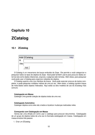 Capítulo 10
ZCatalog
10.1 ZCatalog
O Catalog é um mecanismo de busca embutido do Zope. Ele permite a você categorizar e
pesquisar todos os tipos de objetos do Zope. Você pode também usá-lo para procurar dados ex-
ternos tais como dados relacionais, arquivos, e páginas web remotas. Além disso, para pesquisar
você pode usar o Catalog para organizar coleções de objetos.
O Catalog suporta uma rica interface de busca. Você pode executar procura de textos com-
pletos, e pode pesquisar múltiplos índices de uma só vez. Além disso, o catalog mantém traços
de meta-dados sobre objetos indexados. Aqui estão os dois modelos de uso do ZCatalog mais
comuns:
Catalogação em Massa
Catalogar uma grande coleção de objetos todos de uma vez.
Catalogação Automática
Catalogar objetos como eles são criados e localizar mudanças realizadas neles.
Começando com Catalogação em Massa
Vamos dar uma olhada em como usar o catálogo para procurar documentos. Catalogação
de um grupo de objetos todos de uma vez é chamada catalogação em massa. Catalogação em
massa envolve três passos:
1. Criar um ZCatalog
52
 