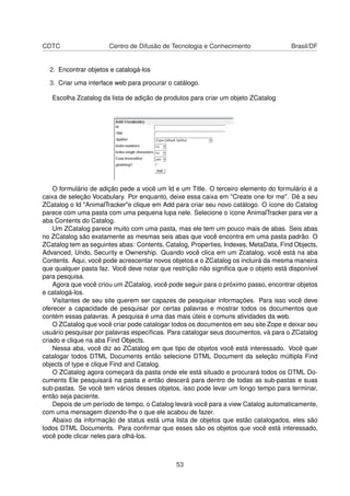 CDTC Centro de Difusão de Tecnologia e Conhecimento Brasil/DF
2. Encontrar objetos e catalogá-los
3. Criar uma interface web para procurar o catálogo.
Escolha Zcatalog da lista de adição de produtos para criar um objeto ZCatalog
O formulário de adição pede a você um Id e um Title. O terceiro elemento do formulário é a
caixa de seleção Vocabulary. Por enquanto, deixe essa caixa em "Create one for me". Dê a seu
ZCatalog o Id "AnimalTracker"e clique em Add para criar seu novo catálogo. O ícone do Catalog
parece com uma pasta com uma pequena lupa nele. Selecione o ícone AnimalTracker para ver a
aba Contents do Catalog.
Um ZCatalog parece muito com uma pasta, mas ele tem um pouco mais de abas. Seis abas
no ZCatalog são exatamente as mesmas seis abas que você encontra em uma pasta padrão. O
ZCatalog tem as seguintes abas: Contents, Catalog, Properties, Indexes, MetaData, Find Objects,
Advanced, Undo, Security e Ownership. Quando você clica em um Zcatalog, você está na aba
Contents. Aqui, você pode acrescentar novos objetos e o ZCatalog os incluirá da mesma maneira
que qualquer pasta faz. Você deve notar que restrição não signiﬁca que o objeto está disponível
para pesquisa.
Agora que você criou um ZCatalog, você pode seguir para o próximo passo, encontrar objetos
e catalogá-los.
Visitantes de seu site querem ser capazes de pesquisar informações. Para isso você deve
oferecer a capacidade de pesquisar por certas palavras e mostrar todos os documentos que
contém essas palavras. A pesquisa é uma das mais úteis e comuns atividades da web.
O ZCatalog que você criar pode catalogar todos os documentos em seu site Zope e deixar seu
usuário pesquisar por palavras especíﬁcas. Para catalogar seus documentos, vá para o ZCatalog
criado e clique na aba Find Objects.
Nessa aba, você diz ao ZCatalog em que tipo de objetos você está interessado. Você quer
catalogar todos DTML Documents então selecione DTML Document da seleção múltipla Find
objects of type e clique Find and Catalog.
O ZCatalog agora começará da pasta onde ele está situado e procurará todos os DTML Do-
cuments Ele pesquisará na pasta e então descerá para dentro de todas as sub-pastas e suas
sub-pastas. Se você tem vários desses objetos, isso pode levar um longo tempo para terminar,
então seja paciente.
Depois de um período de tempo, o Catalog levará você para a view Catalog automaticamente,
com uma mensagem dizendo-lhe o que ele acabou de fazer.
Abaixo da informação de status está uma lista de objetos que estão catalogados, eles são
todos DTML Documents. Para conﬁrmar que esses são os objetos que você está interessado,
você pode clicar neles para olhá-los.
53
 