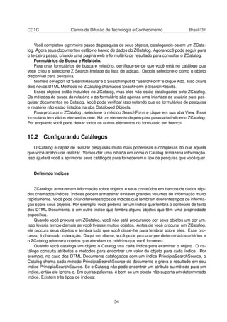 CDTC Centro de Difusão de Tecnologia e Conhecimento Brasil/DF
Você completou o primeiro passo da pesquisa de seus objetos, catalogando-os em um ZCata-
log. Agora seus documentos estão no banco de dados do ZCatalog. Agora você pode seguir para
o terceiro passo, criando uma página web e formulário de resultado para consultar o ZCatalog.
Formulários de Busca e Relatório.
Para criar formulários de busca e relatório, certiﬁque-se de que você está no catálogo que
você criou e selecione Z Search Irteface da lista de adição. Depois selecione-o como o objeto
disponível para pesquisa.
Nomeie o Report Id "SearchResults"e o Search Input Id "SearchForm"e clique Add. Isso criará
dois novos DTML Methods no ZCatalog chamados SeachForm e SearchResults.
Esses objetos estão incluídos no ZCatalog, mas eles não estão catalogados pelo ZCatalog.
Os métodos de busca do relatório e do formulário são apenas uma interface de usuário para pes-
quisar documentos no Catalog. Você pode veriﬁcar isso notando que os formulários de pesquisa
e relatório não estão listados na aba Cataloged Objects.
Para procurar o ZCatalog , selecione o método SearchForm e clique em sua aba View. Esse
formulário tem vários elementos nele. Há um elemento de pesquisa para cada índice no ZCatalog.
Por enquanto você pode deixar todos os outros elementos do formulário em branco.
10.2 Conﬁgurando Catálogos
O Catalog é capaz de realizar pesquisas muito mais poderosas e complexas do que aquela
que você acabou de realizar. Vamos dar uma olhada em como o Catalog armazena informação.
Isso ajudará você a aprimorar seus catálogos para fornecerem o tipo de pesquisa que você quer.
Deﬁnindo Índices
ZCatalogs armazenam informação sobre objetos e seus conteúdos em bancos de dados rápi-
dos chamados índices. Índices podem armazenar e reaver grandes volumes de informação muito
rapidamente. Você pode criar diferentes tipos de índices que lembram diferentes tipos de informa-
ção sobre seus objetos. Por exemplo, você poderia ter um índice que lembra o conteúdo de texto
dos DTML Documents, e um outro índice que lembra alguns objetos que têm uma propriedade
especíﬁca.
Quando você procura um ZCatalog, você não está procurando por seus objetos um por um.
Isso levaria tempo demais se você tivesse muitos objetos. Antes de você procurar um ZCatalog,
ele procura seus objetos e lembra tudo que você disse-lhe para lembrar sobre eles. Esse pro-
cesso é chamado indexação. Daqui em diante, você pode procurar por determinados critérios e
o ZCatalog retornará objetos que atendam os critérios que você forneceu.
Quando você cataloga um objeto o Catalog usa cada índice para examinar o objeto. O ca-
tálogo consulta atributos e métodos para encontrar um valor do objeto para cada índice. Por
exemplo, no caso dos DTML Documents catalogados com um índice PrincipiaSearchSource, o
Catalog chama cada método PrincipiaSearchSource do documento e grava o resultado em seu
índice PrincipiaSearchSource. Se o Catalog não pode encontrar um atributo ou método para um
índice, então ele ignora-o. Em outras palavras, é bom se um objeto não suporta um determinado
índice. Existem três tipos de índices:
54
 