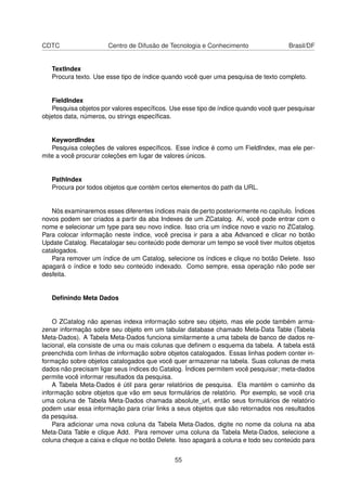 CDTC Centro de Difusão de Tecnologia e Conhecimento Brasil/DF
TextIndex
Procura texto. Use esse tipo de índice quando você quer uma pesquisa de texto completo.
FieldIndex
Pesquisa objetos por valores especíﬁcos. Use esse tipo de índice quando você quer pesquisar
objetos data, números, ou strings especíﬁcas.
KeywordIndex
Pesquisa coleções de valores especíﬁcos. Esse índice é como um FieldIndex, mas ele per-
mite a você procurar coleções em lugar de valores únicos.
PathIndex
Procura por todos objetos que contém certos elementos do path da URL.
Nós examinaremos esses diferentes índices mais de perto posteriormente no capítulo. Índices
novos podem ser criados a partir da aba Indexes de um ZCatalog. Aí, você pode entrar com o
nome e selecionar um type para seu novo índice. Isso cria um índice novo e vazio no ZCatalog.
Para colocar informação neste índice, você precisa ir para a aba Advanced e clicar no botão
Update Catalog. Recatalogar seu conteúdo pode demorar um tempo se você tiver muitos objetos
catalogados.
Para remover um índice de um Catalog, selecione os índices e clique no botão Delete. Isso
apagará o índice e todo seu conteúdo indexado. Como sempre, essa operação não pode ser
desfeita.
Deﬁnindo Meta Dados
O ZCatalog não apenas indexa informação sobre seu objeto, mas ele pode também arma-
zenar informação sobre seu objeto em um tabular database chamado Meta-Data Table (Tabela
Meta-Dados). A Tabela Meta-Dados funciona similarmente a uma tabela de banco de dados re-
lacional, ela consiste de uma ou mais colunas que deﬁnem o esquema da tabela. A tabela está
preenchida com linhas de informação sobre objetos catalogados. Essas linhas podem conter in-
formação sobre objetos catalogados que você quer armazenar na tabela. Suas colunas de meta
dados não precisam ligar seus índices do Catalog. Índices permitem você pesquisar; meta-dados
permite você informar resultados da pesquisa.
A Tabela Meta-Dados é útil para gerar relatórios de pesquisa. Ela mantém o caminho da
informação sobre objetos que vão em seus formulários de relatório. Por exemplo, se você cria
uma coluna de Tabela Meta-Dados chamada absolute_url, então seus formulários de relatório
podem usar essa informação para criar links a seus objetos que são retornados nos resultados
da pesquisa.
Para adicionar uma nova coluna da Tabela Meta-Dados, digite no nome da coluna na aba
Meta-Data Table e clique Add. Para remover uma coluna da Tabela Meta-Dados, selecione a
coluna cheque a caixa e clique no botão Delete. Isso apagará a coluna e todo seu conteúdo para
55
 