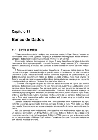 Capítulo 11
Banco de Dados
11.1 Banco de Dados
O Zope usa um banco de dados objeto para armazenar objetos do Zope. Bancos de dados re-
lacionais tais como Oracle, Sybase e PostgreSQL armazenam informações de modos diferentes.
Bancos de dados relacionais armazenam suas informações em tabelas.
A informação na tabela é armazenada em linhas. O layout das colunas da tabela é chamado
de esquema. Uma linguagem padrão, chamada Structured Query Language (SQL - Linguagem
de Busca Estruturada), é utilizada para consultar e alterar tabelas em bancos de dados relacio-
nais.
O Zope não armazena suas informações dessa forma. O banco de dados objeto do Zope
permite muitos tipos diferentes de objetos que têm muitos tipos diferentes de relacionamentos
uns com os outros. Dados relacionais não são facilmente mapeados em objetos uma vez que
dados relacionais assumem um modelo de dados orientado a tabelas muito mais simples. O
Zope fornece vários mecanismos para obtenção de dados relacionais e para usá-los no mundo
dos objetos do Zope, incluindo Database Adapters e SQL Methods.
O uso mais comum para o suporte ao banco de dados relacionais do Zope é para colocar
bancos de dados relacionais existentes na web. Por exemplo, suponha que você precise ter um
banco de dados de empregados. Seu banco de dados vem com ferramentas para permitir os
administradores rodarem relatórios e alterarem dados. Entretanto, é difícil para os empregados
verem seus próprios registros e fazerem uma simples manutenção, como uma atualização no seu
endereço quando eles se mudam. Através do interfaceamento do seu banco de dados relacional
com o Zope, seus empregados podem usar qualquer web browser para ver e atualizar seus
registros do escritório ou de casa.
Usando o seu banco de dados relacional com Zope você obtém todos os benefícios do Zope,
incluindo segurança, apresentação dinâmica, serviços de rede, e mais. Você pode usar Zope
para modelar dinamicamente seu acesso aos dados, apresentação de dados, e administração de
dados.
Para usar banco de dados relacional no Zope você deve criar dois diferentes objetos do Zope,
um Database Connection e um Z SQL Method. A Conexão de Banco de Dados diz ao Zope como
conectar com um banco de dados relacional. O Método Z SQL descreve uma ação para consulta
em um banco de dados. O Método Z SQL utiliza a Conexão de Banco de Dados para conectar-se
com o banco de dados relacional.
57
 