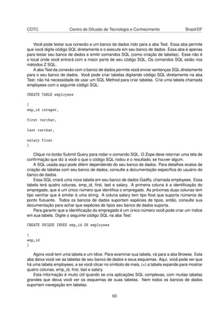 CDTC Centro de Difusão de Tecnologia e Conhecimento Brasil/DF
Você pode testar sua conexão a um banco de dados indo para a aba Test. Essa aba permite
que você digite código SQL diretamente e o execute em seu banco de dados. Essa aba é apenas
para testar seu banco de dados e emitir comandos SQL (como criação de tabelas). Esse não é
o local onde você entrará com a maior parte de seu código SQL. Os comandos SQL estão nos
métodos Z SQL.
A aba Test da conexão com o banco de dados permite você enviar sentenças SQL diretamente
para o seu banco de dados. Você pode criar tabelas digitando código SQL diretamente na aba
Test; não há necessidade de usar um SQL Method para criar tabelas. Crie uma tabela chamada
employees com o seguinte código SQL:
CREATE TABLE employees
(
emp_id integer,
first varchar,
last varchar,
salary float
)
Clique no botão Submit Query para rodar o comando SQL. O Zope deve retornar uma tela de
conﬁrmação que diz à você o que o código SQL rodou e o resultado, se houver algum.
A SQL usada aqui pode diferir dependendo do seu banco de dados. Para detalhes exatos de
criação de tabelas com seu banco de dados, consulte a documentação especíﬁca do usuário do
banco de dados.
Essa SQL criará uma nova tabela em seu banco de dados Gadﬂy, chamada employees. Essa
tabela terá quatro colunas, emp_id, ﬁrst, last e salary. A primeira coluna é a identiﬁcação do
empregado, que é um único número que identiﬁca o empregado. As próximas duas colunas tem
tipo varchar que é similar à uma string. A coluna salary tem tipo ﬂoat que suporta números de
ponto ﬂutuante. Todos os bancos de dados suportam espécies de tipos, então, consulte sua
documentação para achar que espécies de tipos seu banco de dados suporta.
Para garantir que a identiﬁcação do empregado é um único número você pode criar um índice
em sua tabela. Digite o seguinte código SQL na aba Test:
CREATE UNIQUE INDEX emp_id ON employees
(
emp_id
)
Agora você tem uma tabela e um ídice. Para examinar sua tabela, vá para a aba Browse. Esta
aba deixa você ver as tabelas de seu banco de dados e seus esquemas. Aqui, você pode ver que
há uma tabela employees, e se você clicar no símbolo de mais, (+) a tabela expande para mostrar
quatro colunas, emp_id, ﬁrst, last e salary.
Esta informação é muito útil quando se cria aplicações SQL complexas, com muitas tabelas
grandes que deixa você ver os esquemas de suas tabelas. Nem todos os bancos de dados
suportam navegação em tabelas.
60
 