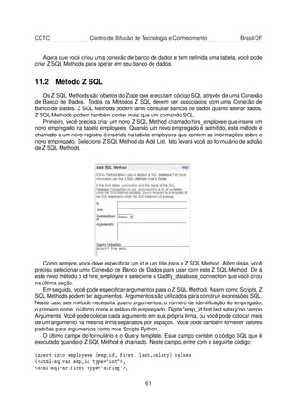 CDTC Centro de Difusão de Tecnologia e Conhecimento Brasil/DF
Agora que você criou uma conexão de banco de dados e tem deﬁnida uma tabela, você pode
criar Z SQL Methods para operar em seu banco de dados.
11.2 Método Z SQL
Os Z SQL Methods são objetos do Zope que executam código SQL através de uma Conexão
de Banco de Dados. Todos os Métodos Z SQL devem ser associados com uma Conexão de
Banco de Dados. Z SQL Methods podem tanto consultar bancos de dados quanto alterar dados.
Z SQL Methods podem também conter mais que um comando SQL.
Primeiro, você precisa criar um novo Z SQL Method chamado hire_employee que insere um
novo empregado na tabela employees. Quando um novo empregado é admitido, este método é
chamado e um novo registro é inserido na tabela employees que contém as informações sobre o
novo empregado. Selecione Z SQL Method da Add List. Isto levará você ao formulário de adição
de Z SQL Methods.
Como sempre, você deve especiﬁcar um id e um title para o Z SQL Method. Além disso, você
precisa selecionar uma Conexão de Banco de Dados para usar com este Z SQL Method. Dê à
este novo método o id hire_employee e selecione a Gadﬂy_database_connection que você criou
na última seção.
Em seguida, você pode especiﬁcar argumentos para o Z SQL Method. Assim como Scripts, Z
SQL Methods podem ter argumentos. Argumentos são utilizados para construir expressões SQL.
Neste caso seu método necessita quatro argumentos, o número de identiﬁcação do empregado,
o primeiro nome, o último nome e salário do empregado. Digite "emp_id ﬁrst last salary"no campo
Arguments. Você pode colocar cada argumento em sua própria linha, ou você pode colocar mais
de um argumento na mesma linha separados por espaços. Você pode também fornecer valores
padrões para argumentos como mos Scripts Python.
O último campo do formulário é o Query template. Esse campo contém o código SQL que é
executado quando o Z SQL Method é chamado. Neste campo, entre com o seguinte código:
insert into employees (emp_id, first, last,salary) values
(<dtml-sqlvar emp_id type="int">,
<dtml-sqlvar first type="string">,
61
 