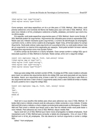 CDTC Centro de Difusão de Tecnologia e Conhecimento Brasil/DF
<dtml-sqlvar last type="string">,
<dtml-sqlvar salary type="float">
)
Como sempre, você deve especiﬁcar um id e um title para o Z SQL Method. Além disso, você
precisa selecionar uma Conexão de Banco de Dados para usar com este Z SQL Method. Dê à
este novo método o id hire_employee e selecione a Gadﬂy_database_connection que você criou
na última seção.
Em seguida, você pode especiﬁcar argumentos para o Z SQL Method. Assim como Scripts, Z
SQL Methods podem ter argumentos. Argumentos são utilizados para construir expressões SQL.
Neste caso seu método necessita quatro argumentos, o número de identiﬁcação do empregado,
o primeiro nome, o último nome e salário do empregado. Digite "emp_id ﬁrst last salary"no campo
Arguments. Você pode colocar cada argumento em sua própria linha, ou você pode colocar mais
de um argumento na mesma linha separados por espaços. Você pode também fornecer valores
padrões para argumentos como mos Scripts Python.
O último campo do formulário é o Query template. Esse campo contém o código SQL que é
executado quando o Z SQL Method é chamado. Neste campo, entre com o seguinte código:
insert into employees (emp_id, first, last,salary) values
(<dtml-sqlvar emp_id type="int">,
<dtml-sqlvar first type="string">,
<dtml-sqlvar last type="string">,
<dtml-sqlvar salary type="float">
)
Note que este código SQL também contém DTML. O código do DTML neste modelo é utilizado
para inserir os valores dos argumentos dentro do código SQL que será executado em seu banco
de dados. Assim, se o argumento emp_id teve o valor 42, o argumento ﬁrst teve o valor Bob e o
seu argumento last teve o valor Uncle e o argumento salary teve o valor 50000.00 então o modelo
de query poderia criar o seguinte código SQL:
Insert into employees (emp_id, first, last, salary) values
(42,
'Bob',
'Uncle',
50000.00
)
Você tem à sua escolha três botões para clicar para adicionar seu novo Z SQL Method. O
botão Add criará o método e levará você de volta para o folder contendo o novo método. O botão
Add and Edit criará o método e o fará o objeto correntemente selecionado no Workspace. O botão
Add and Test criará o método que levará você a aba Test do método então você pode testar o
novo método. Para adicionar seu novo Z SQL Method, clique o botão Add.
Agora você tem um Z SQL Method que insere novos empregados na tabela employees. Você
necessitará outro Z SQL Method para consultar a tabela de empregados. Crie um novo Z SQL
Method com o id list_all_employees. Ele não deveria ter nenhum argumento e conter o código
SQL:
select * from employees
62
 