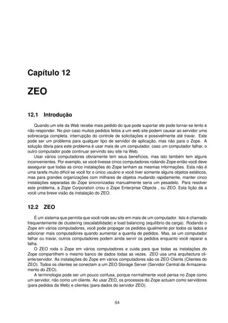 Capítulo 12
ZEO
12.1 Introdução
Quando um site da Web recebe mais pedido do que pode suportar ele pode tornar-se lento e
não responder. No pior caso muitos pedidos feitos a um web site podem causar ao servidor uma
sobrecarga completa, interrupção do controle de solicitações e possivelmente até travar. Este
pode ser um problema para qualquer tipo de servidor de aplicação, mas não para o Zope. A
solução óbvia para este problema é usar mais de um computador, caso um computador falhar, o
outro computador pode continuar servindo seu site na Web.
Usar vários computadores obviamente tem seus benefícios, mas isto também tem alguns
inconvenientes. Por exemplo, se você tivesse cinco computadores rodando Zope então você deve
assegurar que todas as cinco instalações do Zope tenham as mesmas informações. Esta não é
uma tarefa muito difícil se você for o único usuário e você tiver somente alguns objetos estáticos,
mas para grandes organizações com milhares de objetos mudando rapidamente, manter cinco
instalações separadas do Zope sincronizadas manualmente seria um pesadelo. Para resolver
este problema, a Zope Corporation criou o Zope Enterprise Objects , ou ZEO. Esta lição dá a
você uma breve visão da instalação do ZEO.
12.2 ZEO
É um sistema que permita que você rode seu site em mais de um computador. Isto é chamado
frequentemente de clustering (escalabilidade) e load balancing (equilíbrio da carga). Rodando o
Zope em vários computadores, você pode propagar os pedidos igualmente por todos os lados e
adicionar mais computadores quando aumentar a quantia de pedidos. Mas, se um computador
falhar ou travar, outros computadores podem ainda servir os pedidos enquanto você reparar a
falha.
O ZEO roda o Zope em vários computadores e cuida para que todas as instalações do
Zope compartilhem o mesmo banco de dados todas as vezes. ZEO usa uma arquitectura cli-
ente/servidor. As instalações do Zope em vários computadores são os ZEO Clients (Clientes do
ZEO). Todos os clientes se conectam a um ZEO Storage Server (Servidor Central de Armazena-
mento do ZEO).
A terminologia pode ser um pouco confusa, porque normalmente você pensa no Zope como
um servidor, não como um cliente. Ao usar ZEO, os processos do Zope actuam como servidores
(para pedidos da Web) e clientes (para dados do servidor ZEO).
64
 