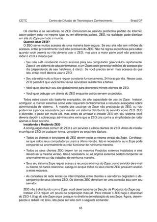 CDTC Centro de Difusão de Tecnologia e Conhecimento Brasil/DF
Os clientes e os servidores do ZEO comunicam-se usando protocolos padrão da Internet,
assim podem estar no mesmo lugar ou em diferentes países. ZEO, na realidade, pode distribuir
um site do Zope por todo o mundo.
Quando usar ZEO?
O ZEO serve muitos acessos de uma maneira bem segura. Se seu site não tem milhões de
acessos, então provavelmente você não precisará do ZEO. Não há regras especíﬁcas para saber
quando você deveria ou não deveria usar o ZEO, mas para a maior parte você não precisaria
rodar o ZEO a menos que:
• Seu site está recebendo muitos acessos para seu computador gerenciá-los rapidamente.
Zope é um sistema de alta performance, e um Zope pode gerenciar milhões de acessos por
dia (dependendo de seu hardware, é claro). Se você precisa servir mais acessos do que
isto, então você deveria usar o ZEO.
• Seu site está muito crítico e requer constante funcionamento, 24 horas por dia. Nesse caso,
ZEO permitirá que você tenha vários servidores resistentes a falhas.
• Você quer distribuir seu site globalmente para diferentes mirrors clientes do ZEO.
• Você quer debugar um cliente do ZEO enquanto outros servem os pedidos.
Todos estes casos são bastante avançados, de alta capacidade de uso do Zope. Instalar,
conﬁgurar, e manter sistemas como este requerem conhecimentos e recursos avançados sobre
administração de sistema. A maioria dos usuários de Zope não precisarão do ZEO, ou não
podem ter a perícia necessária para manter um sistema distribuído do servidor como ZEO. ZEO
é divertido, e pode ser muito útil, mas antes de arriscar e instalar ZEO em seu sistema você
deveria decidir a sobrecarga administrativa extra que o ZEO cria contra a simplicidade de rodar
apenas o Zope sozinho.
Instalando e Rodando ZEO
A conﬁguração mais comum do ZEO é um servidor e vários clientes do ZEO. Antes de instalar
e conﬁgurar ZEO de qualquer forma, considere os seguintes tópicos:
• Todos os clientes e servidores do ZEO devem rodar a mesma versão do Zope. Certiﬁque-
se que todos seus computadores usam a última versão. Isto é necessário, ou o Zope pode
comportar-se anormalmente ou não funcionar de nenhuma maneira.
• Todos os seus clientes ZEO devem ter os mesmos Produtos externos instalados e eles
devem ser a mesma versão. Isto é necessário, ou os objetos externos podem comportar-se
anormalmente ou não trabalhar de nenhuma maneira.
• Se o seu sistema Zope requer acesso a recursos externos do Zope, como servidor de e-mail
ou banco de dados relacional, assegure-se que todos os seus cliente ZEO possuem acesso
a estes recursos.
• As conexões de rede lentas ou interrompidas entre clientes e servidores degradam o de-
sempenho de seus clientes ZEO. Os clientes ZEO deveriam ter uma conexão boa com seu
servidor.
ZEO não é distribuído com o Zope, você deve baixá-lo da Secção de Produtos do Zope.org.
Instalar ZEO requer um pouco de preparação manual. Para instalar o ZEO faça o download
do ZEO-1.0.tgz do site Zope.org e coloque no diretório de instalação do seu Zope. Agora, desem-
pacote o tarball. No Unix, isto pode ser feito com o seguinte comando:
65
 