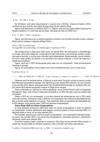 CDTC Centro de Difusão de Tecnologia e Conhecimento Brasil/DF
$ tar -zxf ZEO-1.0.tgz
No Windows, você pode descompactar o arquivo com o WinZip. Antes de instalar o ZEO,
certiﬁque-se que você fez uma cópia de segurança do seu sistema Zope.
Agora você deveria ter um diretório ZEO-1.0. Depois, você tem que copiar alguns arquivos no
diretório lib/python no nível mais alto do Zope. Isto pode ser feito em UNIX com:
$ cp -R ZEO-1.0/ZEO lib/python
Agora, você tem que criar um arquivo especial no diretório raiz do Zope chamado custom_zodb.py.
Neste arquivo coloque o seguinte código Python:
import ZEO.ClientStorage
Storage=ZEO.ClientStorage.ClientStorage((localhost,7700))
Isto conﬁgurarará o Zope para rodar como um cliente ZEO. Se você passar a ClientStorage
uma tupla, como este código faz, a tupla deve ter dois elementos, uma string que contém o ende-
reço para o servidor, e a porta que o servidor está respondendo. Neste exemplo, vamos mostrar-
lhe como rodar ambos os clientes e os servidores na mesma máquina, o nome da máquina é
setado para localhost.
Agora, você tem o ZEO conﬁgurarado para rodar em um computador. Teste primeiramente
iniciando o servidor.
Agora, em outra janela, inicie o Zope como você normalmente faria, com o script z2.py:
$ python z2.py -D
------ 2000-10-04T20:43:11 INFO(0) client Trying to connect to server ------ 2000-10-04T20:43
Observe como no exemplo acima, o Zope diz a você client Trying to connect to server e então
ClientStorage Connected to storage. Isto signiﬁca que seu cliente ZEO conectou-se com sucesso
a seu servidor ZEO. Agora, você pode visitar http://localhost:9673/manage (ou qualquer URL que
seu cliente ZEO estiver escutando) e logue no Zope como sempre.
Como você pode ver, tudo tem a mesma aparência. Vá ao Control Panel e click em Database
Managment. Aqui, você vê que o Zope está conectado a um ZEO Storage e que seu estado está
connected.
Rodar o ZEO em um computador é uma boa maneira de familiarizar-se com o ZEO saber
como ele funciona. Entretanto, rodar o ZEO em um computador não melhora a velocidade de seu
site, e de fato, pode retardá-lo um pouco. Para realmente obter os benefícios de velocidade que
o ZEO oferece, você precisa rodar o ZEO em diversos computadores.
Como Rodar ZEO em Vários Computadores
É muito parecido conﬁgurar o ZEO para rodar em vários computadores e rodar em apenas
um computador. Existem geralmente dois passos, o primeiro passo é iniciar o servidor ZEO, e o
segundo passo é iniciar um ou mais clientes ZEO.
Por exemplo, digamos que você tem quatro computadores. Um computador chamado zooser-
ver será o seu servidor ZEO, e os outros três computadores, chamados zeoclient1, zeoclient2 e
zeoclient3, serão seus clientes ZEO.
O primeiro passo é rodar o servidor no zooserver. Para dizer ao seu servidor ZEO escutar no
socket tcp na porta 9999 na interface zooserver, rode o servidor com este script start-py:
$ python lib/python/ZEO/start.py -p 9999 -h zooserver.zopezoo.org
66
 