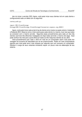 CDTC Centro de Difusão de Tecnologia e Conhecimento Brasil/DF
Isto irá iniciar o servidor ZEO. Agora, você pode iniciar seus clientes indi em cada cliente e
conﬁgurarando cada um deles com os seguintes
custom_zodb.py:
import ZEO.ClientStorage
Storage=ZEO.ClientStorage.ClientStorage((zooserver.zopezoo.org,9999))
Agora, você pode iniciar cada script z2.py do cliente como mostra na seção anterior, Instalando
e Rodando ZEO. Observe como o host e porta para cada cliente é a mesma, é por isso que todos
se conectam com o mesmo servidor. Seguindo esses procedimentos para cada um dos três
clientes você terá três diferentes instalações do Zope todas servindo o mesmo site Zope. Você
pode veriﬁcar isto indo para a porta 9673 em todos as três máquinas clientes do seu ZEO.
Você provavelmente quer rodar o ZEO em mais de um computador assim você pode tirar
vantagem do aumento da velocidade que vai ser proporcionado. Rodar em mais computadores
signiﬁca que você pode servir mais acessos por segundo que com somente um computador.
Distribuir a carga de seus visitantes entretanto requer um pouco mais de elaboração de seu
sistema.
67
 
